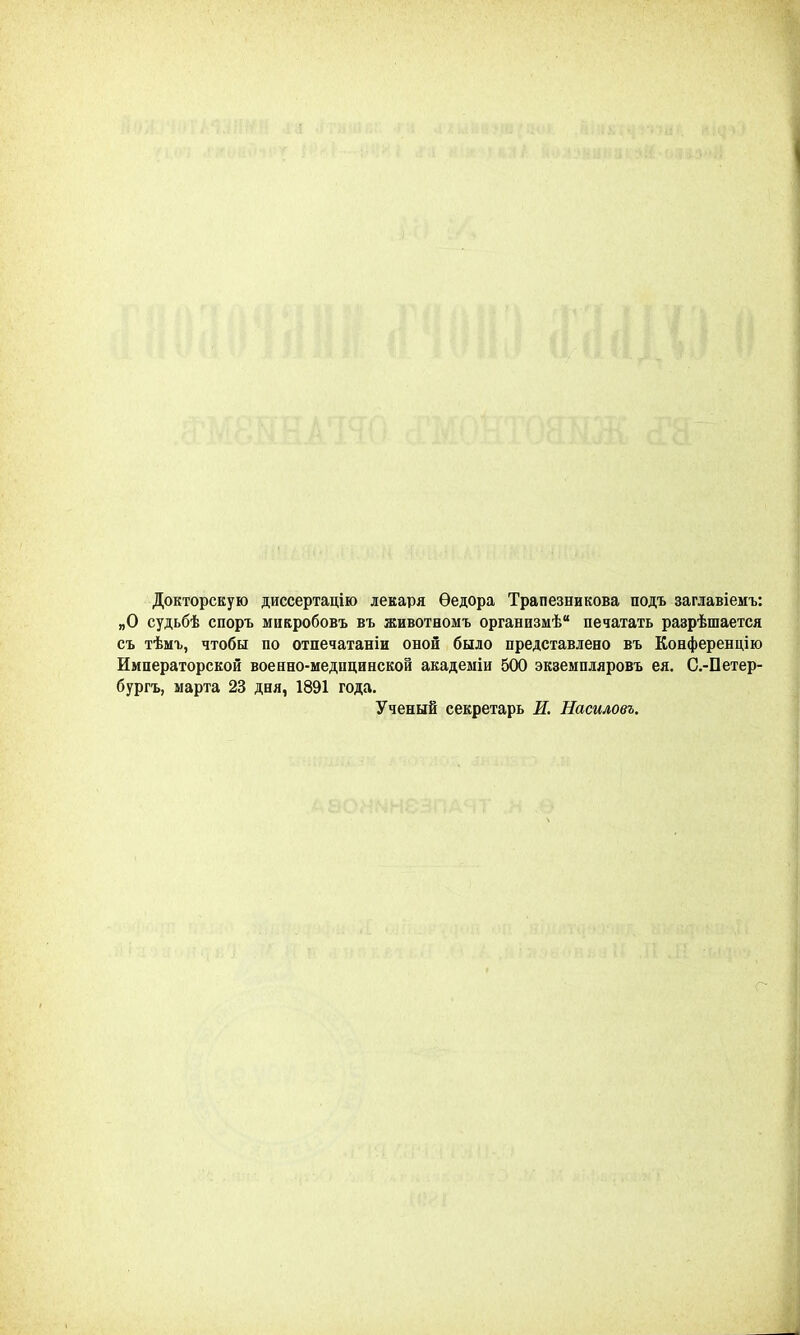 Докторскую диссертацію лекаря Ѳедора Трапезникова подъ заглавіемъ: „О судьбѣ споръ мнкробовъ въ животномъ организмѣ печатать разрѣшается съ тѣмъ, чтобы по отпечатаніи оной было представлено въ Конференцию Императорской военно-меднцннской академіи 500 экземпляровъ ея. С.-Петер- бургъ, марта 23 дня, 1891 года. Ученый секретарь И. Насиловъ.