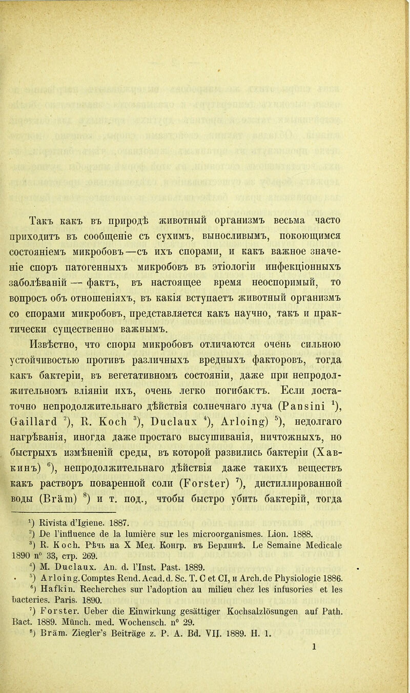 Такъ какъ въ природѣ животный организмъ весьма часто приходитъ въ сообщеніе съ сухимъ., выносливымъ, покоющимся состояніемъ микробовъ—съ ихъ спорами, и какъ важное значе- ніе споръ патогенныхъ микробовъ въ этіологіи инфекціонныхъ заболѣваній — фактъ, въ настоящее время неоспоримый, то вопросъ объ отношеніяхъ, въ какія вступаетъ животный организмъ со спорами микробовъ, представляется какъ научно, такъ и прак- тически существенно важнымъ. Извѣстно, что споры микробовъ отличаются очень сильною устойчивостью противъ различныхъ вредныхъ факторовъ, тогда какъ бактеріи, въ вегетативномъ состояніи, даже при непродол- жительномъ вліяніи ихъ, очень легко погибактъ. Если доста- точно непродолжительнаго дѣйствія солнечнаго луча (Рапзіпі *), СгаШагсІ 2), К. КосЬ 3), Бисіаих 4), Агіоіп^) 5), недолгаго нагрѣванія, иногда даже простаго высушиванія, ничтожныхъ, но быстрыхъ измѣненій среды, въ которой развились бактеріи (Хав- кинъ) 6), непродолжительнаго дѣйствія даже такихъ веществъ какъ растворъ поваренной соли (Гогйіег) 7), дистиллированной воды (Вгат) 8) и т. под., чтобы быстро убить бактерій, тогда 2) Кіѵівіа й'І§іепе. 1887. 2) І)е Гіпйиепсе йе 1а Іитіёге зиг Іез тісгоогдапізтез. Ілоп. 1888. 3) К. К осп. Рѣчь на X Мед. Конгр. въ Берлинѣ. Ье Зетаіпе Мейісаіе 1890 п° 33, стр. 269. 4) М. Бисіаих. Ап. й. ГІшѣ. Разѣ. 1889. 5) Аг1оіп§.Сотр1е8 Вепй. Асай.й. 8с. Т. С еі СІ, и Агсп.йе РЬузіо1о§іе 1886. 6) Жаікіп. Кеспегспез зиг 1'айорЪіоп аи тіііеи спег Іез іпіизогіез еі Іез Ьасіегіез. Рагіз. 1890. 7) Рогзіег. ІІеЪег йіе Еітѵігкшщ §езаШдег КоспзаЫозиіі§еп аиі' РаШ. Вас*. 1889. МйпсЬ. тей. \ѴоспепзсЬ. п° 29. 8) Вгат. 2іе^1ег'з Вейгаее г. Р. А. ВЙ. ѴЦ. 1889. Н. 1.