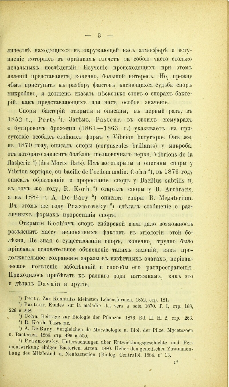 личествѣ находящихся въ окружающей насъ атмосферѣ и всту- пленіе которыхъ въ организмъ влечетъ за собою часто столько печальныхъ послѣдствій. Изученіе происходящихъ при этомъ явленій представляетъ, конечно, большой интересъ. Но, прежде чѣмъ приступить къ разбору фактовъ, касающихся судьбы споръ микробовъ, я долженъ сказать нѣсколько словъ о спорахъ бакте- рій; какъ представляющихъ для насъ особое значеніе. Споры бактерій открыты и описаны, въ первый разъ, въ 1852 г., Ретіу г). Затѣмъ, Разіеііг, въ своихъ мемуарахъ о бутировомъ броженіи (1861—1863 г.) указываешь на при- сутствіе особыхъ стойкихъ формъ у ѴіЪгіоп Ъиіугідие. Онъ же, въ 1870 году, описалъ споры (согризсиіез ЪгШапЫ у микроба, отъ котораго зависитъ болѣзнь шелковичнаго червя, ѴіЬгіопз сіе 1а Пазііегіе 2) (сіез Могіз іЫв). Имъ же открыты и описаны споры у ѴіЬгіоп зеры^ие, ои ЪасШесІе Гоесіетшаііп. Сопп 3), въ 1876 году описалъ образованіе и проростаніе споръ у ВасШиз зиЬШіз и7 въ томъ же году, К. Косп 4) открылъ споры у В. Апіпгасіз, а въ 1884 г. А. Бе-Вагу 6) описалъ споры В. Ме^аіегішп. Въ этомъ же году Ргагтохѵзку в) сдѣлалъ сообщеніе о раз- личныхъ формахъ проростанія споръ. Открытіе Косп'омъ споръ сибирской язвы дало возможность разъяснить массу непонятныхъ фактовъ въ этіологіи этой бо- лѣзни. Не зная о существованіи споръ, конечно, трудно было пріискать основательное объясненіе такихъ явленій, какъ про- должительное сохранен]е заразы въ извѣстныхъ очагахъ, періоди- ческое появленіе заболѣваній и способы его распространенія. Приходилось прибѣгать къ разнаго рода натяжкамъ, какъ это и дѣлалъ Баѵаіп и другіе. *) РеіЧу. 2иг КеппШзз кіеіпзіеп ЬеЬепзіогтеп. 1852, стр. 181. -) РазЬеиг. Еѣийез 8иг 1а таіайіе йез ѵегз а зоіе. 1870. Т. I, стр. 168, 226 и 228. 3) Сопп. Веііга§е гиг Віо1о§іе йег РЯапгеп. 1876. Вй. И. Н. 2, стр. 263. *) К. Косіі. Тамъ же. 5) А. Бе-Вагу. ѴегдІеісЬеп йе Мог,>по1о§іе и. Віоі. йег Рііге, Мусеіогоеп и. Васіегіеп. 1884, стр. 499 и 500. 6) Ргаятотезку. Бп*ег8ис1шп§еп йЬег Епі\ѵіск1ип§8§е8сЫсМе ипй Гег- тепІ\ѵігкип§ еіпі§ег Васіегіеп. Агіеп. 1880. ІІеЬег йеп вепейзсЬеп 2изаттеп- Ьап§ йез МіІгЬгапй. и. ЯеиЬасіегіеп. (Віоіо^. СепйаІЫ. 1884. п° 13. 1*