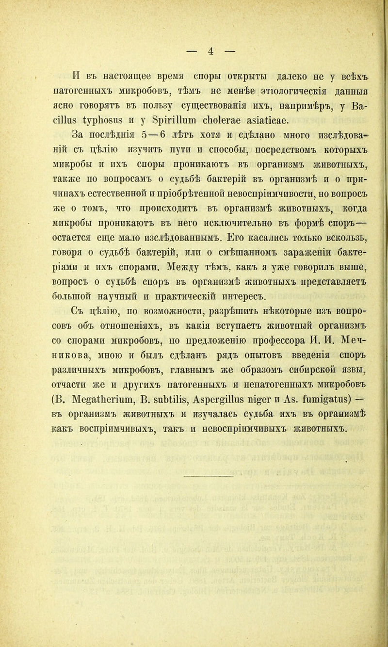 И въ настоящее время споры открыты далеко не у всѣхъ патогенныхъ микробовъ, тѣмъ не менѣе этіологическія данныя ясно говорятъ въ пользу существованія ихъ, напримѣръ, у Ва- сіііиз іурповиз и у 8рігі11ит споіегае азіаіісае. За послѣднія 5—6 лѣтъ хотя и сдѣлано много изслѣдова- ній съ цѣлію изучить пути и способы, посредствомъ которыхъ микробы и ихъ споры проникаютъ въ организмъ животныхъ, также по вопросамъ о судьбѣ бактерій въ организмѣ и о при- чинахъ естественной и пріобрѣтенной невоспріимчивости, но вопросъ же о томъ, что происходитъ въ организмѣ животныхъ, когда микробы проникаютъ въ него исключительно въ формѣ споръ— остается еще мало изслѣдованнымъ. Его касались только вскользь т говоря о судьбѣ бактерій, или о смѣшанномъ зараженіи бакте- ріями и ихъ спорами. Между тѣмъ, какъ я уже говорилъ выше, вопросъ о судьбѣ споръ въ организмѣ животныхъ представляетъ большой научный и практическій интересъ. Съ цѣлію, по возможности, разрѣшить нѣкоторые изъ вопро- совъ объ отношеніяхъ, въ какія вступаетъ животный организмъ со спорами микробовъ, по предложенію профессора И. И. Меч- никова, мною и былъ сдѣланъ рядъ опытовъ введенія споръ различныхъ микробовъ, главнымъ же образомъ сибирской язвы, отчасти же и другихъ патогенныхъ и непатогенныхъ микробовъ (В. Ме&аіпегіит, В. зиЪШіз, Азрег^іітз пі^ег и Аз. іиті&аіиз) — въ организмъ животныхъ и изучалась судьба ихъ въ организмѣ какъ воспріимчивыхъ, такъ и невоспріимчивыхъ животныхъ.