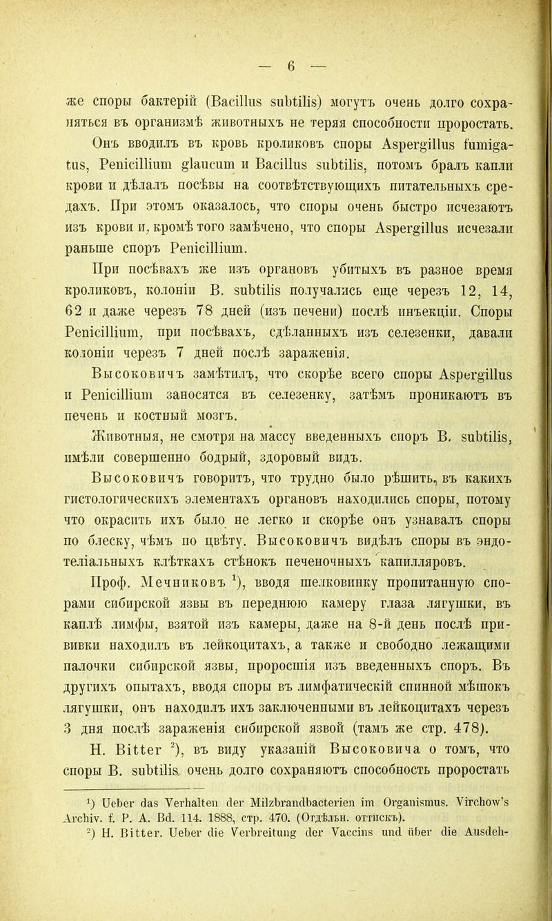 же споры бактерій (Васіішз зиЪШіз) могутъ очень долго сохра- няться въ организмѣ животныхъ не теряя способности проростать. Онъ вводилъ въ кровь кроликовъ споры Азрег^Шиз іиті^а- піз, РепісіШит ^іаисит и ВасіНиз зиЪШіз, потомъ бралъ капли крови и дѣлалъ посѣвы на соотвѣтствующихъ питательныхъ сре- дахъ. При этомъ оказалось, что споры очень быстро исчезаютъ изъ крови и, кромѣ того замѣчено, что споры Азрег^Шиз исчезали раньше споръ РепісіШіші. При посѣвахъ же изъ органовъ убитыхъ въ разное время кроликовъ, колоніи В. зиЪШіз получались еще черезъ 12, 14, 62 и даже черезъ 78 дней (изъ печени) послѣ инъекціи. Споры РепісіПіит, при посѣвахъ, сдѣланныхъ изъ селезенки, давали колоніи черезъ 7 дней послѣ зараженія. Высоковичъ замѣтюгь, что скорѣе всего споры Азрег^Шиз и РепісіНшт заносятся въ селезенку, затѣмъ проникаютъ въ печень и костный ыозгъ. Животныя, не смотря на массу введенныхъ споръ В. зиЪШіз, имѣли совершенно бодрый, здоровый видъ. Высоковичъ говорить, что трудно было рѣшить, въ какихъ гистологическихъ элементахъ органовъ находились споры, потому что окрасить ихъ было не легко и скорѣе онъ узнавалъ споры по блеску, чѣмъ по цвѣту. Высоковичъ видѣлъ споры въ эндо- теліальныхъ клѣткахъ стѣнокъ печеночныхъ капилляровъ. Проф. Мечниковъ г), вводя шелковинку пропитанную спо- рами сибирской язвы въ переднюю камеру глаза лягушки, въ каплѣ лимфы, взятой изъ камеры, даже на 8-й день послѣ при- вивки находилъ въ лейкоцитахъ, а также и свободно лежащими палочки сибирской язвы, проросшія изъ введенныхъ споръ. Въ другихъ опытахъ, вводя споры въ лимфатическій спинной мѣшокъ лягушки, онъ находилъ ихъ заключенными въ лейкоцитахъ черезъ 3 дня послѣ зараженія сибирской язвой (тамъ же стр. 478). Н. Віиег 2), въ виду указаній Высоковича о томъ, что споры В. зиЫіІіа очень долго сохраняюсь способность проростать *) ІІеЬег <3аз ѴегЪаІіеп йег МіІгЪгаінІЬасіегіеп іт Ог§атзтиз. ѴігсЪочу'8 АгсЫѵ. I Р. А. В<і. 114. 1888, стр. 470. (Огдѣльн. оттискъ). 2) Н. ВіМег. БеЬег сііе ѴегЪгеіІшіё' сіег Ѵассіпз нпй йЬег сііе Аизсіеіі-