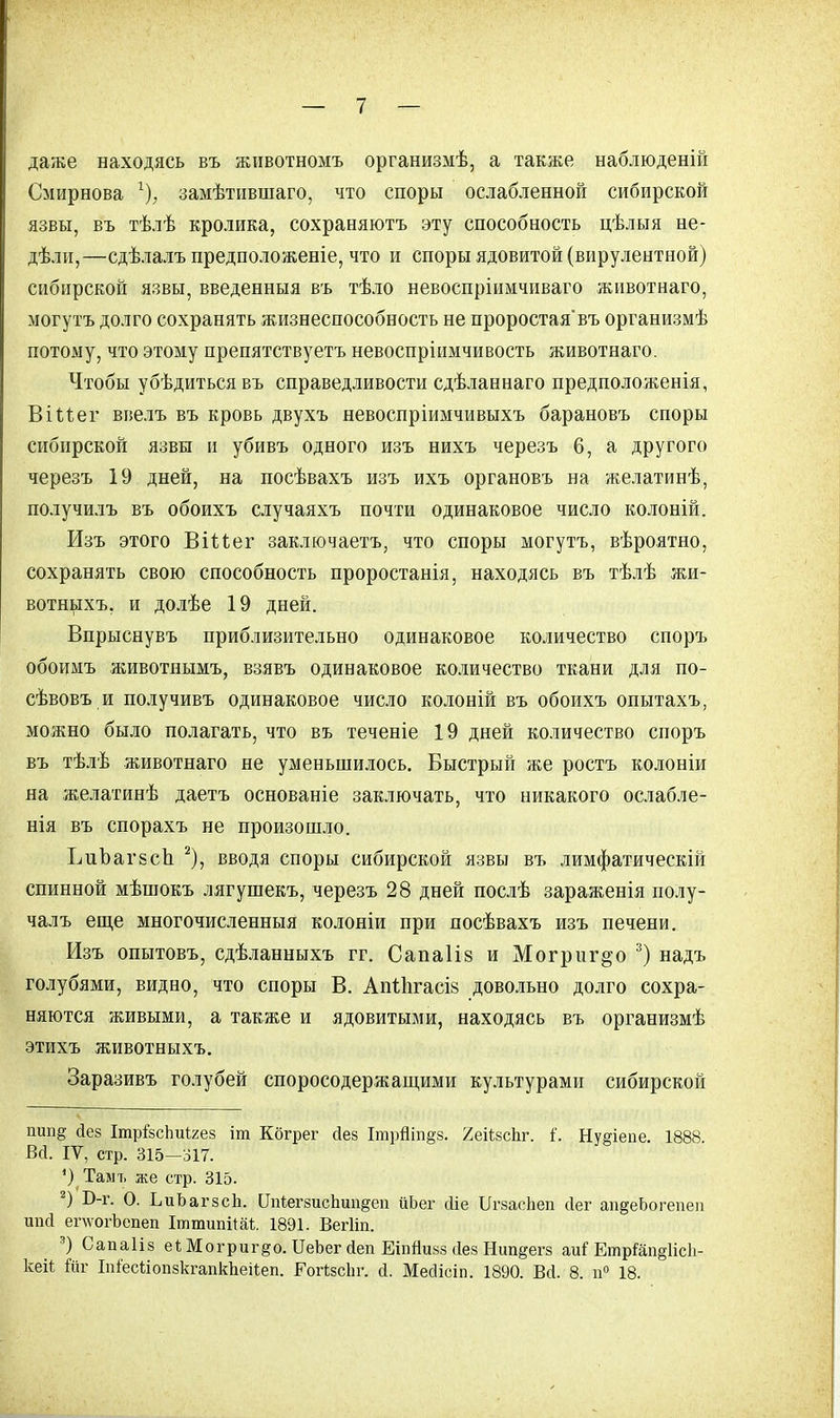 даже находясь въ животномъ организмѣ, а также наблюденій Смирнова г), замѣтившаго, что споры ослабленной сибирской язвы, въ тѣлѣ кролика, сохраняютъ эту способность цѣлыя не- дѣли,—сдѣлалъ предположеніе, что и споры ядовитой (вирулентной) сибирской язвы, введенныя въ тѣло невоспріимчиваго животнаго, могутъ долго сохранять жизнеспособность не проростая'въ организмѣ потому, что этому препятствуетъ невоспріимчивость животнаго. Чтобы убѣдиться въ справедливости сдѣланнаго предположенія, ВіМег ввелъ въ кровь двухъ невоспріимчивыхъ барановъ споры сибирской язвы и убивъ одного изъ нихъ черезъ 6, а другого черезъ 19 дней, на посѣвахъ изъ ихъ органовъ на желатинѣ, получилъ въ обоихъ случаяхъ почти одинаковое число колоній. Изъ этого Віѣіег заключаетъ, что споры могутъ, вѣроятно, сохранять свою способность проростанія, находясь въ тѣлѣ жи- вотныхъ. и долѣе 19 дней. Впрыснувъ приблизительно одинаковое количество споръ обоимъ животнымъ, взявъ одинаковое количество ткани для по- сѣвовъ и получивъ одинаковое число колоній въ обоихъ опытахъ, можно было полагать, что въ теченіе 19 дней количество споръ въ тѣлѣ животнаго не уменьшилось. Быстрый же ростъ колоніи на желатинѣ даетъ основаніе заключать, что никакого ослабле- нія въ спорахъ не произошло. ЬиЪагБсЬ 2), вводя споры сибирской язвы въ лимфатическій спинной мѣшокъ лягушекъ, черезъ 28 дней послѣ зараженія полу- чалъ еще многочисленныя колоніи при посѣвахъ изъ печени. Изъ опытовъ, сдѣланныхъ гг. Сапаіів и Могрнг^о 3) надъ голубями, видно, что споры В. АМЬгасі» довольно долго сохра- няются живыми, а также и ядовитыми, находясь въ организмѣ этихъ животныхъ. Заразивъ голубей споросодержащими культурами сибирской шіп§ <1ез Ітрізсішігез іт Кбгрег йез ІтрНіп§з. ХеіѣзсЬг. {. Нудіепе. 1888. Всі. IV, стр. 315—317. ') Тамъ же стр. 315. 2) Б-г. О. ЪиЬагзсЬ. ОпіегзисЬип§еп йЬег йіе ІГгзасЬеп йег апдеЬогепеи шіа ег\ѵогЪепеп ІттипіШ. 1891. Вегііп. 3) Сапаііз е*Могриг§о.ІІеЬегсІепЕіпЙи83(ІезНип§егз т(ЕщіІщ\ісЪ- кеіі йг ІпіесйопзкгапкЬеіІеп. Гогізсііг. й. Месіісіп. 1890. В(1. 8. п° 18.