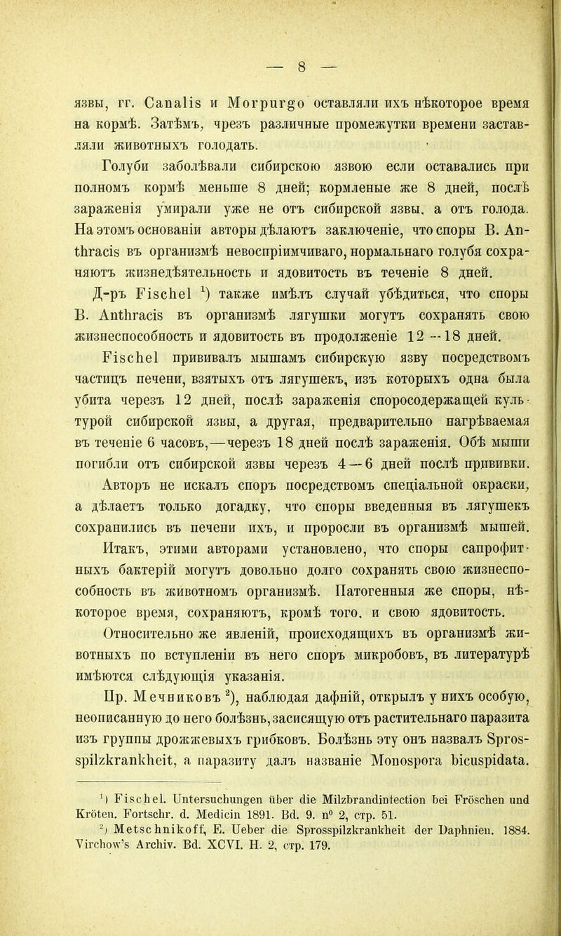 язвы, гг. Сапаііз и Могриг^о оставляли ихъ нѣкоторое время на кормѣ. Затѣмъ; чрезъ различные промежутки времени застав- ляли животныхъ голодать. Голуби заболѣвали сибирскою язвою если оставались при полномъ кормѣ меньше 8 дней; кормленые же 8 дней, послѣ зараженія умирали уже не отъ сибирской язвы, а отъ голода. На этомъ основаніи авторы дѣлаютъ заключеніе, что споры В. Ап- Ъпгасіз въ организмѣ невоспріимчиваго, нормальнаго голубя сохра- няютъ жизнедѣятельность и ядовитость въ теченіе 8 дней. Д-ръ ГійсЬеІ *) также имѣлъ случай убѣдиться, что споры В. АпЙігасіз въ организмѣ лягушки могутъ сохранять свою жизнеспособность и ядовитость въ продолженіе 12 —18 дней. Гівспеі прививалъ мышамъ сибирскую язву посредствомъ частицъ печени, взятыхъ отъ лягушекъ, изъ которыхъ одна была убита черезъ 12 дней, послѣ зараженія споросодержащей куль- турой сибирской язвы, а другая, предварительно нагрѣваемая въ теченіе 6 часовъ,—черезъ 18 дней послѣ зараженія. Обѣ мыши погибли отъ сибирской язвы черезъ 4 — 6 дней послѣ прививки. Авторъ не искалъ споръ посредствомъ спеціальной окраски, а дѣлаетъ только догадку, что споры введенныя въ лягушекъ сохранились въ печени ихъ, и проросли въ организмѣ мышей. Итакъ, этими авторами установлено, что споры сапрофит- ныхъ бактерій могутъ довольно долго сохранять свою жизнеспо- собность въ животномъ организмѣ. Патогенныя же споры, нѣ- которое время, сохраняютъ, кромѣ того, и свою ядовитость. Относительно же явленій, происходящихъ въ организмѣ жи- вотныхъ по вступленіи въ него споръ микробовъ, въ литературѣ имѣются слѣдующія указанія. Пр. Мечниковъ 2), наблюдая дафній, открылъ у нихъ особую, неописанную до него болѣзнь,засисящую отъ растительнаго паразита изъ группы дрожжевыхъ грибковъ. Болѣзнь эту онъ назвалъ 8ргоз- зріккгапкпеіі;, а паразиту далъ названіе Мопоярога Ысизрісіаіа. Н ГізсЬеІ. ІМегзис1іип§еп йЬег йіе МікЬгапйіпіесйоп Ьеі ГгбзсЬеп иші Кгбіеп. ГогізсЬг. й. Месіісіп 1891. Вй. 9. п° 2, стр. 51. -) МеЬзс Ьпікой', Е. ІІеЬег йіе Зргоззріігкгапкііеіі; Йег ВарЬпіеи. 1884. ѴігсЬо\ѵ'з АгсЫѵ. В(і. ХСѴІ. Н. 2, стр. 179.