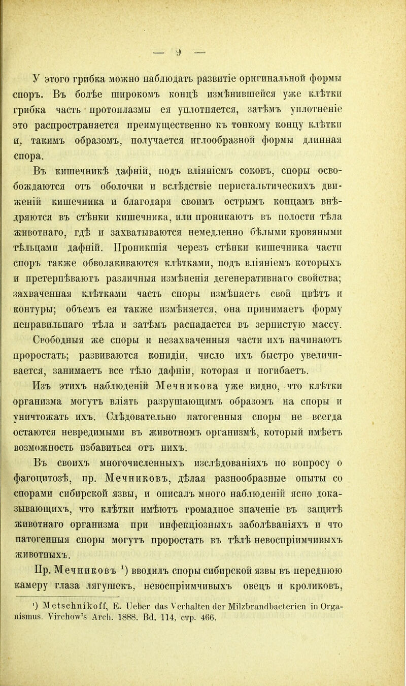 У этого грибка можно наблюдать развитіе оригинальной формы споръ. Въ болѣе широкомъ концѣ измѣнившейся уже клѣтки грибка часть • протоплазмы ея уплотняется, затѣмъ уилотненіе это распространяется преимущественно къ тонкому концу клѣтки и, такимъ образомъ, получается иглообразной формы длинная спора. Въ кишечникѣ дафній, подъ вліяніемъ соковъ, споры осво- бождаются отъ оболочки и вслѣдствіе перистальтическихъ дви- женій кишечника и благодаря своимъ острымъ концамъ внѣ- дряются въ стѣнки кишечника, или проникаютъ въ полости тѣла животнаго, гдѣ и захватываются немедленно бѣлыми кровяными тѣльпами дафній. Проникшія черезъ стѣнки кишечника части споръ также обволакиваются клѣтками, подъ вліяніемъ которыхъ и претерпѣваютъ различныя измѣненія дегенеративнаго свойства; захваченная клѣтками часть споры измѣняетъ свой цвѣтъ и контуры; объемъ ея также измѣняется, она принимаешь форму неправильнаго тѣла и затѣмъ распадается въ зернистую массу. Оободныя же споры и незахваченныя части ихъ начинаютъ проростать; развиваются конидіи, число ихъ быстро увеличи- вается, занимаетъ все тѣло дафніи, которая и погибаетъ. Изъ этихъ наблюденій Мечникова уже видно, что клѣтки организма могутъ вліять разрушающимъ образомъ на споры и уничтожать ихъ. Слѣдовательно патогенныя споры не всегда остаются невредимыми въ животномъ организмѣ, который имѣетъ возможность избавиться отъ нихъ. Въ своихъ многочисленныхъ изслѣдованіяхъ по вопросу о фагоцитозѣ, пр. Мечниковъ, дѣлая разнообразные опыты со спорами сибирской язвы, и описалъ много наблюденій ясно дока- зывающихъ, что клѣтки имѣютъ громадное значеніе въ защитѣ животнаго организма при инфекціозныхъ заболѣваніяхъ и что патогенныя споры могутъ проростать въ тѣлѣ невоспріимчивыхъ животныхъ. Пр. Мечниковъ ■) вводилъ споры сибирской язвы въ переднюю камеру глаза лягушекъ, невоспріимчивыхъ овецъ и кроликовъ, ') МеізсЪпікоіТ, Е. ТЛеЪег йаз Ѵегііаііеп ііег МіІгЬгапгІЪасІегіеп іп Ог§а-