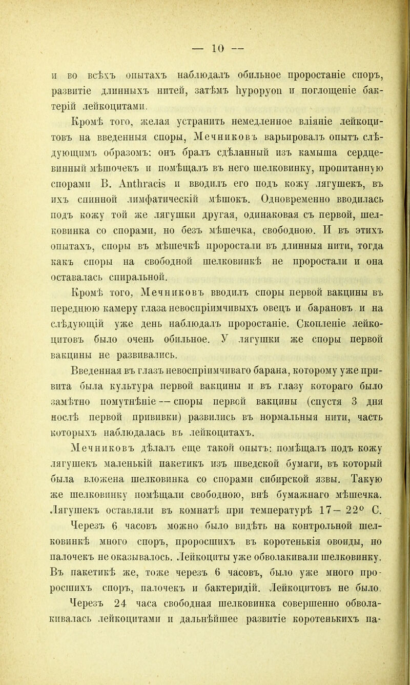 и во веѣхъ опытахъ наблюдалъ обильное проростаніе споръ, развитіе длинныхъ нитей, затѣмъ Ігуроруоп и поглощеніе бак- терій лейкоцитами. Кромѣ того, желая устранить немедленное вліяніе лейкоци- товъ на введенныя споры, Мечниковъ варьировалъ опытъ слѣ- дующимъ образомъ: онъ бралъ сдѣланный изъ камыша сердце- винный мѣшочекъ и помѣщалъ въ него шелковинку, пропитанную спорами В. Апііігасіз и вводилъ его подъ кожу лягушекъ, въ ихъ спинной лимфатическій мѣшокъ. Одновременно вводилась подъ кожу той же лягушки другая, одинаковая съ первой, шел- ковинка со спорами, но безъ мѣшечка, свободною. И въ этихъ опытахъ, споры въ мѣшечкѣ проростали въ длинныя нити, тогда какъ споры на свободной шелковинкѣ не проростали и она оставалась спиральной. Кромѣ того, Мечниковъ вводилъ споры первой вакцины въ переднюю камеру глаза невоспріимчивыхъ овецъ и барановъ. и на слѣдующій уже день наблюдалъ проростаніе. Скопленіе лейко- цитовъ было очень обильное. У лягушки же споры первой вакцины не развивались. Введенная въ глазъ невоспріимчиваго барана, которому уже при- вита была культура первой вакцины и въ глазу котораго было замѣтно помутнѣніе — споры первой вакцины (спустя 3 дня нослѣ первой прививки) развились въ нормальный нити, часть которыхъ наблюдалась въ лейкоцитахъ. Мечниковъ дѣлалъ еще такой опытъ: помѣщалъ подъ кожу лягушекъ маленькій пакетикъ изъ шведской бумаги, въ который была вложена шелковинка со спорами сибирской язвы. Такую же шелковинку помѣщали свободною, внѣ бумажнаго мѣшечка. Лягушекъ оставляли въ комнатѣ при температурѣ 17—22° С. Черезъ 6 часовъ можно было видѣть на контрольной шел- ковинкѣ много споръ, проросшихъ въ коротенькія овоиды, но палочекъ не оказывалось. Лейкоциты уже обволакивали шелковинку. Въ пакетикѣ же, тоже черезъ 6 часовъ, было уже много про- росшихъ споръ, палочекъ и бактеридій. Лейкоцитовъ не было. Черезъ 24 часа свободная шелковинка совершенно обвола- кивалась лейкоцитами и дальнѣйшее развитіе коротенькихъ па-