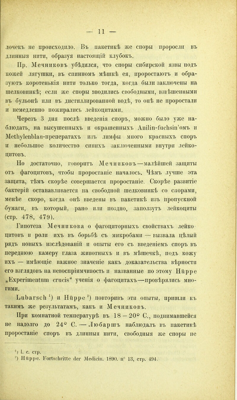 лочекъ не происходило. Въ пакетикѣ же споры проросли въ длинныя нити, образуя настоящій клубокъ. Пр. Мечниковъ убѣдился, что споры сибирской язвы подъ кожей лягушки, въ спинномъ мѣшкѣ ея, проростаютъ и обра- зуютъ коротенькія нити только тогда, когда были заключены на шелковинкѣ; если же споры вводились свободными, взвѣшенными въ бульонѣ или въ дистиллированной водѣ, то онѣ не проростали и немедленно пожирались лейкоцитами. Черезъ 3 дня послѣ введенія споръ, можно было уже на- блюдать, на высушенныхъ и окрашенныхъ Ат1іп-іисп8Іп'омъ и МеіІіуІепЫаи-преператахъ изъ лимфы много красныхъ споръ и небольшое количество синихъ заключенными внутри лейко- цитовъ. Но достаточно, говорить Мечниковъ—малѣйшей защиты отъ фагоцитовъ, чтобы проростаніе началось. Чѣмъ лучше эта защита, тѣмъ скорѣе совершается проростаніе. Скорѣе развитіе бактерій останавливается на свободной шелковинкѣ со спорами, менѣе скоро, когда онѣ введены въ пакетикѣ изъ пропускной бумаги, въ который, рано или поздно, заползутъ лейкоциты (стр. 478, 479). Гипотеза Мечникова о фагоциторныхъ свойствахъ лейко цитовъ и роли ихъ въ борьбѣ съ микробами — вызвала цѣлый рядъ новыхъ изслѣдованій и опыты его съ введеніемъ споръ въ переднюю камеру глаза животныхъ и въ мѣшечкѣ, подъ кожу ихъ — имѣющіе важное значеніе какъ доказательства вѣрности его взглядовъ на невоспріимчивость и названные поэтому Ніірре „Ехрегітешдші сгисіз ученія о фагоцитахъ—провѣрялись мно- гими. ЬиЪагйСІі *) и Ніірре 2) повторивъ эти опыты, пришли къ такимъ же результатамъ, какъ и Мечниковъ. При комнатной температурь въ 18 — 20° С, поднимавшейся не надолго до 24° С. — Любаршъ наблюдалъ въ пакетикѣ проростаніе споръ въ длинныя нити, свободныя же споры не V1. с стр. 2) Ніірре. ЕогІзсЬгіМе йег Месіісіп. 1890. и 13, стр. 494.