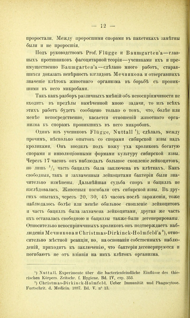 проростали. Между проросшими спорами въ пакетикахъ замѣтны были и не проростія. Иодъ руководствомъ Ргоі. РЧіі^&е и Ваит^аггеп'а—глав- ныхъ противниковъ фагоцитарной теоріи—учениками ихъ и пре- имущественно Ваит^аггеп'а—сдѣлано много работа, старав- шихся доказать невѣрность взглядовъ Мечникова и отвергавшихъ значеніе клѣтокъ животнаго организма въ борьбѣ съ проник- шими въ него микробами. Такъ какъ разборъ различныхъ мнѣній объ невоспріимчивости не входить въ предѣлы намѣченной мною задачи, то изъ всѣхъ этихъ работа будетъ сообщено только о томъ, что, болѣе или менѣе непосредственно, касается отношеній животнаго орга- низма къ спорамъ проникшихъ въ него микробовъ. Одинъ изъ учениковъ КІІі^^е, КиМаІІ 1)\ сдѣлалъ, между прочимъ, нѣсколько опытовъ со спорами сибирской язвы надъ кроликами. Онъ вводилъ подъ кожу уха кроликовъ богатую спорами и инволюціонными формами культуру сибирской язвы. Черезъ 17 часовъ онъ наблюдалъ большое скопленіе лейкоцитовъ, но лишь Уз часть бациллъ была заключена въ клѣткахъ. Какъ свободныя, такъ и захваченныя лейкоцитами бактеріи были зна- чительно измѣнены. Дальнѣйшая судьба споръ и бациллъ не изслѣдовалась. Животныя погибали отъ сибирской язвы. Въ дру- гихъ опытахъ, черезъ 20, 30, 45 часовъ послѣ зараженія, тоже наблюдалось болѣе или менѣе обильное скопленіе лейкоцитовъ и часть бациллъ была захвачена лейкоцитами, другая же часть ихъ оставалась свободною и бациллы также были дегенерированы. Относительно невоспріимчивыхъ кроликовъ онъ подтверждаете наб- люденія Мечникова и СІпчеітаз-Бігкіпск-НоІтіеІсГа2), отно- сительно мѣстной реакціи, но, на основаніи собственныхъ наблю- деній, приходитъ къ заключенію, что бактеріи дегенерируются и погибаютъ не отъ вліянія на нихъ клѣтокъ организма. :) ІЧииаІІ. Ехрегіпіепіе йЬег сііе ЪасіегіепІеіпсШсІіе ЕіпНййзе Йез ѣЬіе- гізсЬеп Кбгрегз. 2еіі8сЬг. Г. Ну§іепе. Вй. IV, стр. 353. 2) ОЬгізітай-Бігкіпск-НоІтГеІгІ. ЦеЬег ГттипіШ ипй РЬа§осуіозе. ГогізсЬгіі. (і. Мейісіп. 1887. Вй. V. п° 13.
