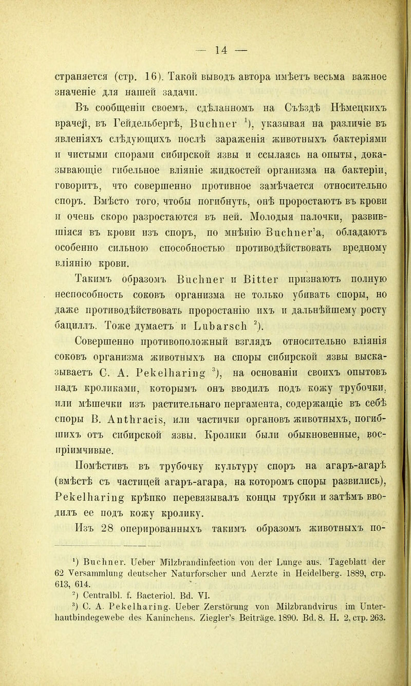 страняется (стр. 16). Такой выводъ автора иыѣетъ весьма важное значеніе для нашей задачи. Въ сообщеніи своемъ. сдѣланномъ на Съѣздѣ Нѣмецкихъ врачей, въ Гейдельбергѣ, ВисЬпег х). указывая на различіе въ явленіяхъ слѣдующнхъ послѣ зараженія животныхъ бактеріями и чистыми спорами сибирской язвы и ссылаясь на опыты, дока- зывающее гибельное вліяніе жидкостей организма на бактеріи, говоритъ, что совершенно противное замѣчается относительно споръ. Вмѣсто того, чтобы погибнуть, онѣ проростаютъ въ крови и очень скоро разростаются въ ней. Молодыя палочки, развив- шіяся въ крови изъ споръ, по мнѣнію Висппег'а, обладаютъ особенно сильною способностью противодѣйствовать вредному вліянію крови. Такимъ образомъ Висіінег и ВШег признаютъ полную неспособность соковъ организма не только убивать споры, но даже противодѣйствовать проростанію ихъ и дальнѣйшему росту бациллъ. Тоже думаетъ и ІліЪагзсІі 2). Совершенно противоположный взглядъ относительно вліянія соковъ организма животныхъ на споры сибирской язвы выска- зываетъ С. А. Реке11іагіі)§- % на основаніи своихъ опытовъ надъ кроликами, которымъ онъ вводилъ подъ кожу трубочки, или мѣшечки изъ растительнаго пергамента, содержащіе въ себѣ споры В. Апіпгасіз, или частички органовъ животныхъ, погиб- шихъ отъ сибирской язвы. Кролики были обыкновенные, вос- нріимчивые. Помѣстивъ въ трубочку культуру споръ на агаръ-агарѣ (вмѣстѣ съ частицей агаръ-агара, на которомъ споры развились), Реке11іагіп§ крѣпко перевязывалъ концы трубки и затѣмъ вво- дилъ ее подъ кожу кролику. Изъ 28 оперированныхъ такимъ образомъ животныхъ по- ') ВисЬпег. ЦеЬег МіІгЬгапсШіГесііоп ѵоп йег Ьип§е аиз. Та°еЫаМ йег 62 Ѵегваттіипд сіеиізсііег НаіигіЪгзсІіег ипсі Аетгіе т Неійе1Ьег§. 1889, стр. 613, 614. -) СеіПгаІЫ. і. Васіегіоі. Вй. VI. 3) С. А. Рекеіпагіпд. ЦеЪег 2ег8іогип§; ѵоп МіІгЬгапйѵігиз іт ІТпІег- 1іаиЛіпсІе§е\ѵеЪе сіез Капіпспепя. 2іе§1ег'в Веііга^е. 1890. Всі. 8. Н. 2, стр. 263.