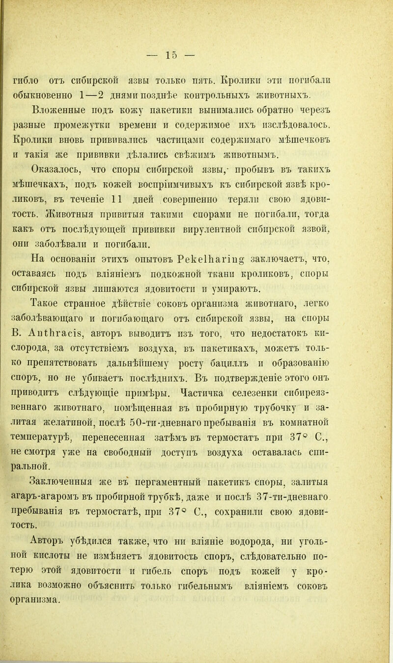 гибло отъ сибирской язвы только пять. Кролики эти погибали обыкновенно 1—2 днями позднѣе контрольныхъ животныхъ. Вложенные подъ кожу пакетики вынимались обратно черезъ разные промежутки времени и содержимое ихъ изслѣдовалось. Кролики вновь прививались частицами содержимаго мѣшечковъ и такія же прививки дѣлались свѣяшмъ животнымъ. Оказалось, что споры сибирской язвы,- пробывъ въ такихъ мѣшечкахъ, подъ кожей воспріимчивыхъ къ сибирской язвѣ кро- ликовъ, въ теченіе 11 дней совершенно теряли свою ядови- тость. Животныя привитыя такими спорами не погибали, тогда какъ отъ послѣдующей прививки вирулентной сибирской язвой, они заболѣвали и погибали. На основаніи этихъ опытовъ Реке11іагіп§' заключаете, что, оставаясь подъ вліяніемъ подкожной ткани кроликовъ, споры сибирской язвы лишаются ядовитости и умираютъ. Такое странное дѣйствіе соковъ организма животнаго, легко заболѣвающаго и погибающаго отъ сибирской язвы, на споры В. АціЛігасіз, авторъ выводитъ изъ того, что недостатокъ ки- слорода, за отсутствіемъ воздуха, въ пакетикахъ, можетъ толь- ко препятствовать дальнѣйшему росту бациллъ и образованію споръ, но не убиваетъ послѣднихъ. Въ подтвержденіе этого онъ приводитъ слѣдующіе примѣры. Частичка селезенки сибиреяз- веннаго животнаго, помѣщенная въ пробирную трубочку и за- литая желатиной, послѣ 50-ти-дневнаго пребыванія въ комнатной температурѣ, перенесенная затѣмъ въ термостатъ при 37° С, не смотря уже на свободный доступъ воздуха оставалась спи- ральной. Заключенныя же въ пергаментный пакетикъ споры, залитыя агаръ-агаромъ въ пробирной трубкѣ, даже и послѣ 37-ти-дневнаго пребыванія въ термостатѣ, при 37° С, сохранили свою ядови- тость. Авторъ убѣдился также, что ни вліяніе водорода, ни уголь- ной кислоты не измѣняетъ ядовитость споръ, слѣдовательно по- терю этой ядовитости и гибель споръ подъ кожей у кро- лика возможно объяснить только гибельнымъ вліяніемъ соковъ организма.