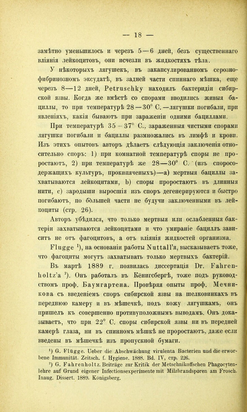 замѣтно уменьшилось и черезъ 5 — 6 дней, безъ существеннаго вдіянія лейкоцитовъ, они исчезли въ жидкостяхъ тѣла. У нѣкоторыхъ лягушекъ, въ закапсулированномъ серозно- фибринозномъ эксудатѣ, въ задней части спиннаго мѣшка, еще черезъ 8—12 дней, Реігизспку находилъ бактеридіи сибир- ской язвы. Когда же вмѣстѣ со спорами вводились живыя ба- циллы, то при температурѣ 28 — 30° С.—лягушки погибали, при явленіяхъ, какія бываютъ при зараженіи одними бациллами. При температурѣ 35 — 37° С, зараженныя чистыми спорами лягушки погибали и бациллы размножались въ лимфѣ и крови. Изъ этихъ опытовъ авторъ дѣлаетъ слѣдующія заключенія отно- сительно споръ: 1) при комнатной температурѣ споры не про- ростаютъ, 2) при температурѣ же 28—30° С. (изъ споросо- держащихъ культуръ, прокипяченыхъ)—а) мертвыя бациллы за- хватываются лейкоцитами, Ь) споры проростаютъ въ длинныя нити, с) зародыши выросшія изъ споръ дегенерируются и быстро погибаютъ, по большей части не будучи заключенными въ лей- коциты (стр. 26). Авторъ убѣдился, что только мертвыя или ослабленныя бак- теріи захватываются лейкоцитами и что умираніе бациллъ зави- сите не отъ фагоцитовъ, а отъ вліянія жидкостей организма. Пи§§е *), на основаніи работы №иМа1Гя, высказываетъ тоже, что фагоциты могутъ захватывать только мертвыхъ бактерій. Въ мартѣ 1889 г. появилась диссертація Бг. ГаЬгеп- ЬоИг'а 2). Онъ работалъ въ Кёнигсбергѣ, тоже подъ руковод- ствомъ проф. Баумгартена. Провѣряя опыты проф. Мечни- кова съ введеніемъ споръ сибирской язвы на шелковинкахъ въ переднюю камеру и въ мѣшечкѣ, подъ кожу лягушкамъ, онъ пришелъ къ совершенно противуположнымъ выводамъ. Онъ дока- зываете, что при 22° С. споры сибирской язвы ни въ передней камерѣ глаза, ни въ спинномъ мѣшкѣ не проростаютъ, даже если введены въ мѣшечкѣ изъ пропускной бумаги. *) (т. Р'1й§§е. ТіеЬег йіе АЬзсЬ\ѵас1ішід ѵігиіепьа Васіегіеп иисійіе етог- Ьепе ІпшшпіШ. 2еіІзсЬ. і. Ну§іепе. 1888. Ві. IV, стр. 226. 2) (х. ГаЬгепЬоНг. Веііга^е гигКгШк йег МеізсЬпікойзсЬеп РЬа&осуіеп- ІеЬге аиі бтипсі еі§епег ІпГесІлопзехрегітепіе тіі МіІгЬгапсІзрогеп ат ГгозсЬ. Іпаид. Вчззегі. 1889. Кош^зЬегд.