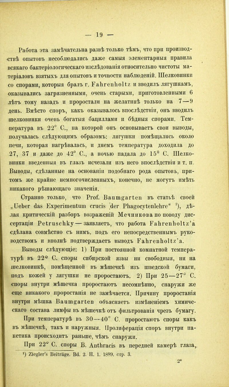 Работа эта замѣчательна развѣ только тѣмъ, что при произвол- ен опытовъ несоблюдались даже самыя элементарный правила всякаго бактеріологическаго изслѣдованія относительно чистоты ма- теріаловъ взятыхъ для опытовъ и точности наблюденій. Шелковинки со спорами, которыя бралъ г. ГаЪгепІіоИя и вводилъ лягушкамъ, оказывались загрязненными, очень старыми, приготовленными 6 лѣтъ тому назадъ и проростали на желатинѣ только на 7—9 день. Вмѣсто споръ, какъ оказывалось впослѣдствіи, онъ вводилъ шелковинки очень богатыя бациллами и бѣдныя спорами. Тем- пература въ 22° С, на которой онъ основываетъ свои выводы, получалась слѣдующимъ образомъ: лягушки помѣщались около печи, которая нагрѣвалась, и днемъ температура доходила до 27, 37 и даже до 42° С, а ночью падала до 15° С. Шелко- винки введенныя въ глазъ исчезали изъ него впослѣдствіи и т. п. Выводы, сдѣланные на основаніи подобнаго рода опытовъ, при- томъ же крайне немногочисленных^ конечно, не могутъ имѣть никакого рѣшающаго значенія. Странно только, что РгоГ. Ваит§агг.еп въ статьѣ своей „ІІеЪег сіав Ехрегітепішп спісіз сіег РЪа^осуІепіепге дѣ- лая критическій разборъ возраженій Мечникова по поводу дис- сертации Реігй8сЬ.ку — заявляетъ, что работа РаЬгепЬоИг'а сдѣлана совмѣстно съ нимъ, подъ его непосредственнымъ руко- водствомъ и вполнѣ подтверждаете выводъ ГапгепЬоИг'а. Выводы слѣдующіе: 1) При постоянной комнатной темпера- турѣ въ 22° С. споры сибирской язвы ни свободныя, ни на шелковинкѣ, помѣщенной въ мѣгаечкѣ изъ шведской бумаги, подъ кожей у лягушки не проростаютъ. 2) При 25 — 27° С. споры внутри мѣшечка проростаютъ несомнѣнно, снаружи же еще никакого проростанія не замѣчается. Причину проростанія внутри мѣшка Ваит^агіеп объясняетъ измѣненіемъ химиче- скаго состава лимфы въ мѣшечкѣ отъ фильтрованія чрезъ бумагу. При температурѣ въ 30—40° С. проростаютъ споры какъ въ мѣшечкѣ, такъ и наружныя. Пролиферація споръ внутри па- кетика происходитъ раньше, чѣмъ снаружи. При 22° С. споры В. Ап1;ЬгасІ8 въ передней камерѣ глаза, *) 2іе§1ег'з Веіігйде. В<і. 2. Н. 1. 1889, стр. 3. 2*