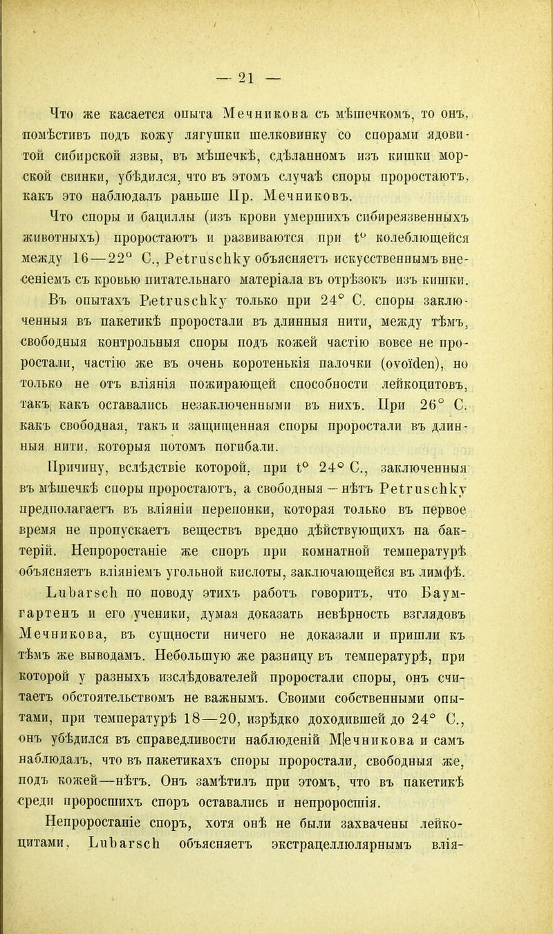 Что же касается опыта Мечникова съ мѣшечкомъ, то онъ, помѣстивъ подъ кожу лягушки шелковинку со спорами ядови- той сибирской язвы, въ мѣшечкѣ, сдѣланномъ изъ кишки мор- ской свинки, убѣдился, что въ этомъ случаѣ споры проростаютъ, какъ это наблюдалъ раньше Пр. Мечниковъ. Что споры и бациллы (изъ крови умершихъ сибиреязвенныхъ животныхъ) проростаютъ и развиваются при і° колеблющейся между 16—22° С, Реігивспку объясняешь искусственнымъ вне- •сеніемъ съ кровью питательнаго матеріала въ отрѣзокъ изъ кишки. Въ опытахъ Реі-гивспку только при 24° С. споры заклю- ченный въ пакетикѣ проростали въ длинныя нити, между тѣмъ, свободныя контрольыыя споры подъ кожей частію вовсе не про- ростали, частію же въ очень коротенькія палочки (оѵокіеп), но только не отъ вліянія пожирающей способности лейкоцитовъ, такъ какъ оставались незаключенными въ нихъ. При 26° С. какъ свободная, такъ и защищенная споры проростали въ длин- ныя, нити, которыя потомъ погибали. Причину, вслѣдствіе которой, при 1° 24° С, заключенныя въ мѣшечкѣ споры проростаютъ, а свободныя — нѣтъ РеігивсЬку предполагаетъ въ вліяніи перепонки, которая только въ первое время не пропускаешь веществъ вредно дѣйствующихъ на бак- терій. Непроростаніе же споръ при комнатной температурѣ объясняетъ вліяніемъ угольной кислоты, заключающейся въ лимфѣ. ЬиЬагйсЬ по поводу этихъ работъ говоритъ, что Баум- гартенъ и его ученики, думая доказать невѣрность взглядовъ Мечникова, въ сущности ничего не доказали и пришли къ тѣмъ же выводамъ. Небольшую же разницу въ температурѣ, при которой у разныхъ изслѣдователей проростали споры, онъ счи- таете обстоятельствомъ не важнымъ. Своими собственными опы- тами, при температурѣ 18—20, изрѣдко доходившей до 24° С, онъ убѣдился въ справедливости наблюденій Мечникова и самъ наблюдалъ, что въ пакетикахъ споры проростали, свободныя же, подъ кожей—нѣтъ. Онъ замѣтилъ при этомъ, что въ пакетикѣ среди проросшихъ споръ оставались и непроросгаія. Непроростаніе споръ, хотя онѣ не были захвачены лейко- цитами, ЪиЪагвсп объясняетъ экстрацеллюлярнымъ влія-