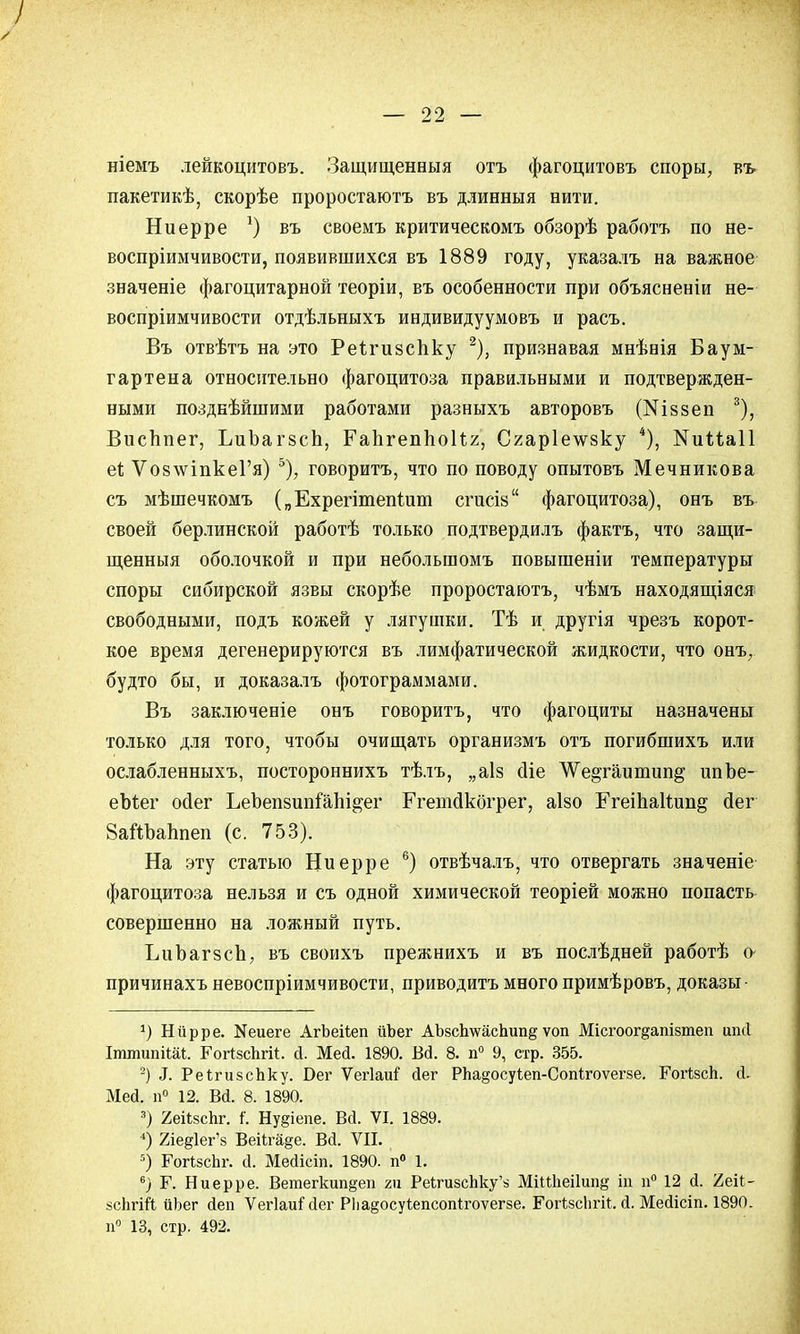 ніемъ лейкоцитовъ. Защищенный отъ фагоцитовъ споры, въ пакетикѣ, скорѣе проростаютъ въ длинныя нити. Ниерре *) въ своемъ критическомъ обзорѣ работъ по не- воспріимчивости, появившихся въ 1889 году, указалъ на важное значеніе фагоцитарной теоріи, въ особенности при объясненіи не- воспріимчивости отдѣльныхъ индивидуумовъ и расъ. Въ отвѣтъ на это Реігизспку 2), признавая мнѣнія Бауы- гартена относительно фагоцитоза правильными и подтвержден- ными позднѣйшими работами разныхъ авторовъ (Шззеп 3), Висппег, ЬиЪагзсп, Гапгеппоііг, Сгар1е\ѵ8ку 4), ІЧииаІІ еі; ѴозлѵіпкеГя) ь), говорить, что по поводу опытовъ Мечникова съ мѣшечкомъ („Ехрегітепіит сгисій фагоцитоза), онъ въ своей берлинской работѣ только подтвердилъ фактъ, что защи- щенныя оболочкой и при неболыпомъ повышеніи температуры споры сибирской язвы скорѣе проростаютъ, чѣмъ находящаяся свободными, подъ кожей у лягушки. Тѣ и другія чрезъ корот- кое время дегенерируются въ лимфатической жидкости, что онъ, будто бы, и доказалъ фотограммами. Въ заключеніе онъ говорить, что фагоциты назначены только для того, чтобы очищать организмъ отъ погибшихъ или ослабленныхъ, постороннихъ тѣлъ, „аіз сііе ѴѴе^гаитип^ шіЪе- еЫег ойег ЬеЪеп8ипіапі§;ег Ргетсікогрег, аізо Ггеіпаіідт^ сіег 8аШ>аЬпеп (с. 753). На эту статью Ниерре 6) отвѣчалъ, что отвергать значеніе фагоцитоза нельзя и съ одной химической теоріей можно попасть совершенно на ложный путь. ЪиЪагзсЪ, въ своихъ прежнихъ и въ послѣдней работѣ о- причинахъ невоспріимчивости, приводить много примѣровъ, доказы- *) Нйрре. ^иеге АгЬеііеп йЪег АЪзсЬтеасЬипё ѵоп Місі-оог^апізтеп ипй ІттипіШі. РогІзсЬгіІ. й. Мей. 1890. Вй. 8. п° 9, стр. 355. 2) 3. РеігизсЬку. Бег ѴегІаиГ йег РЪа^осуіеп-СопІгоѵегзе. ГогІзсЬ. й. Мей. п° 12. ВЙ. 8. 1890. 3) 2еі1;зсЬг. і\ Нувіепе. Вй. VI. 1889. 4) 2іед1ег'з Веіігаде. В<і. VII. 5) ГогізсЬг. а. Месіісіп. 1890. п° 1. 6) Г. Ниерре. Ветегкип§еп гп РеЬгизсЬку'з МіШіеіІип^ ІД п° 12 й. 'Аеіі- йсЬгШ йЬег йеп Ѵегіаиі1 сіег Р1іа§оеуі;епсоп1гоѵег8е. Гогізсііі-іі;. й. Мейісіп. 1890. н° 13, стр. 492.