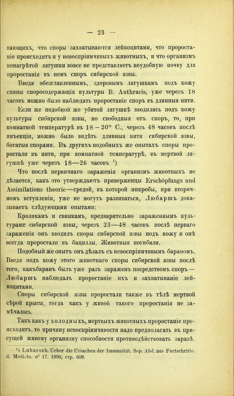 вающихъ, что споры захватываются лейкоцитами, что пророста- ніе происходить и у невоспріимчивыхъ животныхъ, и что организмъ ненагрѣтой лягушки вовсе не представляетъ неудобную почву для проростанія въ немъ споръ сибирской язвы. Введя обезглавленнымъ, здоровымъ лягушкамъ подъ кожу спины споросодержащія культуры В. АпЙігасіз, уже черезъ 18 часовъ можно было наблюдать проростаніе споръ въ длинныя нити. Если же подобной же убитой лягушкѣ вводились подъ кожу культуры сибирской язвы, но свободныя отъ споръ, то, при комнатной температурѣ въ 18 — 20° С, черезъ 48 часовъ послѣ инъекціи, можно было видѣть длинныя нити сибирской язвы, богатыя спорами. Въ другихъ подобныхъ же опытахъ споры про- ростали въ нити, при комнатной температурѣ, въ мертвой ля- гушкѣ уже черезъ 18—26 часовъ *) Что послѣ первичнаго зараженія организмъ животныхъ не дѣлается, какъ это утверждаютъ приверженцы Егзспбрйш&з іт(1 Аззітііаііопз Шеогіе—средой, въ которой микробы, при вторич- номъ вступленіи, уже не могутъ развиваться, Любаршъ дока- зываетъ слѣдующими опытами: Кроликамъ и свинкамъ, предварительно зараженнымъ куль- турами сибирской язвы, черезъ 23—48 часовъ послѣ перваго зараженія онъ вводилъ споры сибирской язвы подъ кожу и онѣ всегда проростали въ бациллы. Животныя погибали. Подобный же опытъ онъ дѣлалъ съ невоспріимчивымъ бараномъ. Введя подъ кожу этого животнаго споры сибирской язвы послѣ того, какъбаранъ былъ уже разъ зараженъ посредствомъ споръ — Любаршъ наблюдалъ проростаніе ихъ и захватываніе лей- коцитами. Споры сибирской язвы проростали также въ тѣлѣ мертвой сѣрой крысы, тогда какъ у живой такого проростанія не за- мѣчалось. Такъ какъ у холодныхъ, мертвыхъ животныхъ проростаніе про- исходить, то причину невоспріимчивости надо предполагать въ при- сущей живому организму способности противодѣйствовать заразѣ. 1) ЬиЬагзсЬ. ИеЪег гііе Іігьасііеп йег ІтюипіШ. 8ер. АМ. аиз ЕогізсЬгійс Й. Мейісіп. п° 17. 1890, стр. 608.