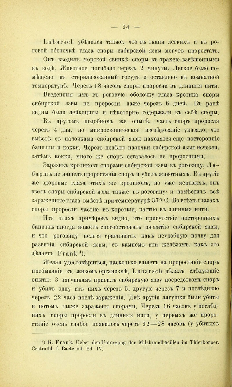 ЬиЪагзсп убѣдился также, что въ ткани легкихъ и въ ро- говой оболочкѣ глаза споры сибирской язвы могутъ проростать. Онъ вводилъ морской свинкѣ споры въ трахею взвѣшенными въ водѣ. Животное погибало черезъ 2 минуты. Легкое было по- мѣщено въ стерилизованный сосудъ и оставлено въ комнатной температурѣ. Черезъ 18 часовъ споры проросли въ длинныя нити. Введенныя имъ въ роговую оболочку глаза кролика споры сибирской язвы не проросли даже черезъ 6 дней. Въ ранѣ видны были лейкоциты и нѣкоторые содержали въ себѣ споры. Въ другомъ подобномъ же опытѣ, часть споръ проросла черезъ 4 дня, но микроскопическое изслѣдованіе указало, что вмѣстѣ съ паіочками сибирской язвы находятся еще посторонніе бациллы и кокки. Черезъ недѣлю палочки сибирской язвы исчезли, затѣмъ кокки, много же споръ оставалось не проросшими. Заразивъ кроликовъ спорами сибирской язвы въ роговицу, Л го- бар шъ не нашелъ проростанія споръ и убилъ животныхъ. Въ другіе же здоровые глаза этихъ же кроликовъ, но уже мертвыхъ, онъ ввелъ споры сибирской язвы также въ роговицу* и помѣстилъ всѣ зараженные глаза вмѣстѣ при температурѣ 37° С. Во всѣхъ глазахъ споры проросли частію въ короткія, частію въ длинныя нити. Изъ этихъ примѣровъ видно, что присутствіе постороннихъ бациллъ иногда можетъ способствовать развитію сибирской язвы, и что роговицу нельзя сравнивать, какъ неудобную почву для развитія сибирской язвы, съ камнемъ или желѣзомъ, какъ это дѣлаетъ Ггапк 1). Желая удостовѣриться, насколько вліяетъ на проростаніе споръ пребываніе въ живомъ организмѣ, ЬиЪагзсп дѣлалъ слѣдующіе опыты: 3 лягушкамъ привилъ сибирскую язву посредствомъ споръ и убилъ одну изъ нихъ черезъ 5, другую черезъ 7 и послѣднюю черезъ 22 часа послѣ зараженія. Двѣ другія лягушки были убиты и потомъ также зараяіены спорами. Черезъ 16 часовъ у послѣд- нихъ споры проросли въ длинныя нити, у первыхъ же проро- станіе очень слабое появилось черезъ 22—28 часовъ (у убитыхъ ]) (т. Ргапк. ЦеЪег йеп Цпіег^апд йег МПгЪгашІЬасШеп йи ТЪіегкбгрег. Сепи-а!Ы. I Васіегіоі. Вй. IV.