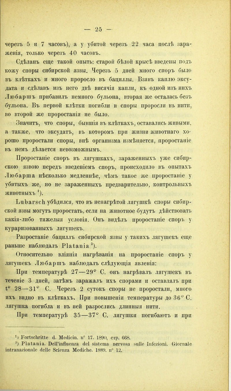 черезъ 5 и 7 часовъ), а у убитой черезъ 22 часа послѣ зара- женія, только черезъ 40 часовъ. Сдѣланъ еще такой опыты старой бѣлой крысѣ введены подъ кожу споры сибирской язвы. Черезъ 5 дней много споръ было въ клѣткахъ и много проросло въ бациллы. Взявъ каплю эксу- дата и сдѣлавъ изъ него двѣ висячія капли, къ одной изъ нихъ Любаршъ прибавилъ немного бульона, вторая же осталась безъ бульона. Въ первой клѣтки погибли и споры проросли въ нити, во второй же проростанія не было. Значитъ, что споры, бывшія въ клѣткахъ, оставались живыми, а также, что эксудатъ, въ которомъ при жизни животнаго хо- рошо проростали споры, внѣ организма измѣняется, проростаніе въ немъ дѣлается невозможными Проростаніе споръ въ лягушкахъ, зараженныхъ уже сибир- скою язвою передъ введеніемъ споръ, происходило въ опытахъ Любарша нѣсколько медленнѣе, чѣмъ такое же проростаніе у убитыхъ же, но не зараженныхъ предварительно, контрольныхъ животныхъ -). ЬиЪагвсп убѣдился, что въ ненагрѣтой лягушкѣ споры сибир- ской язвы могутъ проростать, если на животное будутъ дѣйствовать какія-либо тяжелыя условія. Онъ видѣлъ проростаніе спорь у кураризованныхъ лягушекъ. Разростаніе бациллъ сибирской язвы у такихъ лягушекъ еще раньше наблюдалъ Ріагапіа2). Относительно вліянія нагрѣванія на проростаніе споръ у лягушекъ Любаршъ наблюдалъ слѣдующія явленія: При температурѣ 27—29° С. онъ нагрѣвалъ лягушекъ въ теченіе 3 дней, затѣмъ заражалъ ихъ спорами и оставлялъ при і° 28—31° С. Черезъ 2 сутокъ споры не проростали, много ихъ видно въ клѣткахъ. При повышеніи температуры до 36° С. лягушка погибла и въ ней разрослись длинныя нити. При температурѣ 35—37° С. лягушки погибаютъ и при }) ГогізсЬгіие <і. Мейісіп. пп 17. 1890, стр. 668. 2) Ріаіапіа. БеИ'тЯиепга сіеі 8І8іета пегѵоза 8и11е Іпіегіопі. (хіогпаіе іпігагшіопаіе гіеііе Зсіепга Месіісііе. 1889. п° 12.
