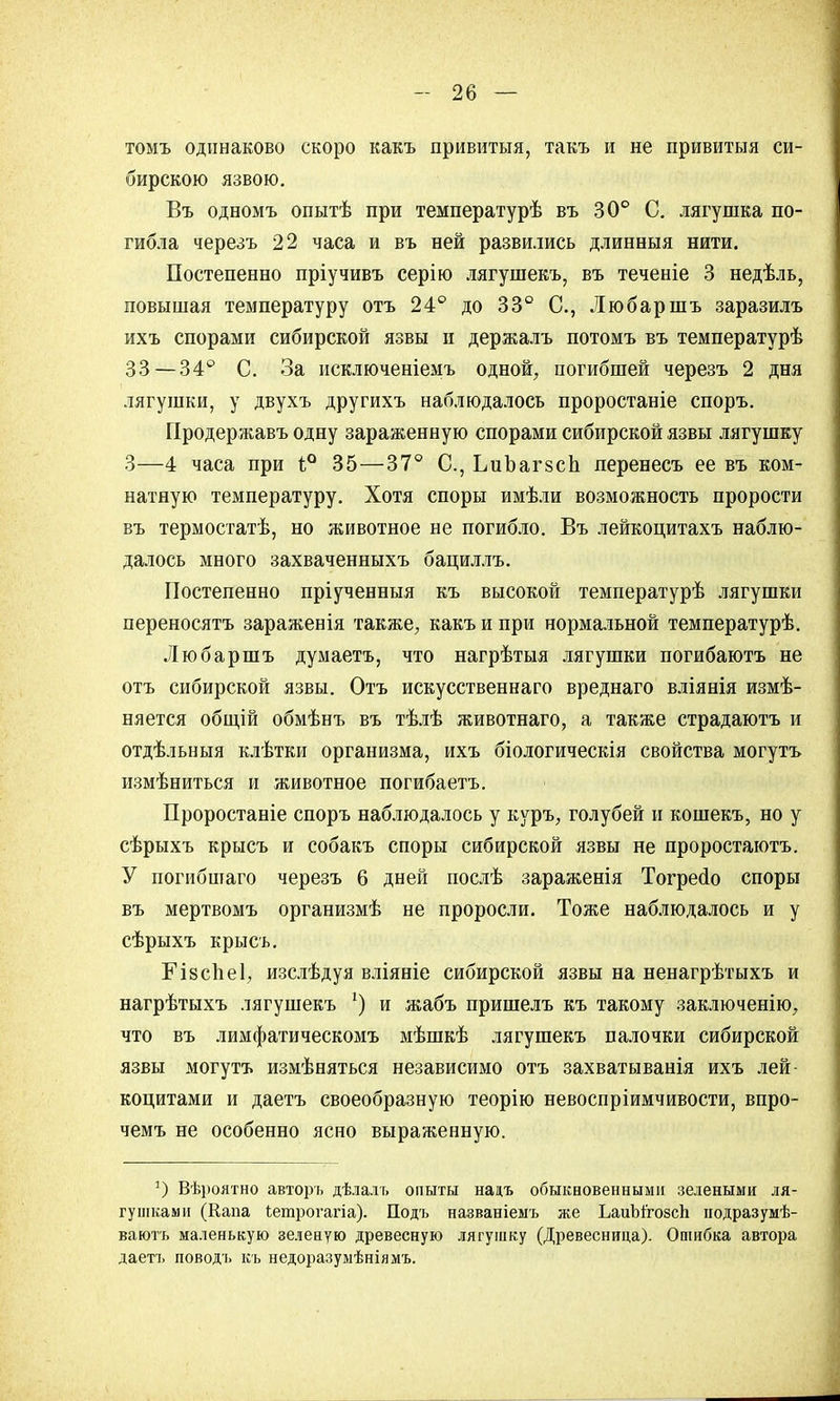 томъ одинаково скоро какъ привитыя, такъ и не привитыя си- бирскою язвою. Въ одномъ опытѣ при температурѣ въ 30° С. лягушка по- гибла черезъ 22 часа и въ ней развились длинныя нити. Постепенно пріучивъ серію лягушекъ, въ теченіе 3 недѣль, повышая температуру отъ 24° до 33° С, Любаршъ заразилъ ихъ спорами сибирской язвы и держалъ потомъ въ температурѣ 33—34° С. За исключеніемъ одной, погибшей черезъ 2 дня лягушки, у двухъ другихъ наблюдалось проростаніе споръ. Продержавъ одну зараженную спорами сибирской язвы лягушку 3—4 часа при і° 35—37° С, ЬиЪагзсп леренесъ ее въ ком- натную температуру. Хотя споры имѣли возможность прорости въ термостатѣ, но животное не погибло. Въ лейкоцитахъ наблю- далось много захваченныхъ бациллъ. Постепенно пріученныя къ высокой температурѣ лягушки переносятъ зараженія также, какъ и при нормальной температурѣ. Любаршъ думаетъ, что нагрѣтыя лягушки погибаютъ не отъ сибирской язвы. Отъ искусственнаго вреднаго вліянія измѣ- няется общій обмѣнъ въ тѣлѣ животнаго, а также страдаютъ и отдѣльныя клѣтки организма, ихъ біологическія свойства могутъ измѣниться и животное погибаетъ. Проростаніе споръ наблюдалось у куръ, голубей и кошекъ, но у сѣрыхъ крысъ и собакъ споры сибирской язвы не проростаютъ. У погибшаго черезъ 6 дней послѣ зараженія Тогресіо споры въ мертвомъ организмѣ не проросли. Тоже наблюдалось и у сѣрыхъ крысъ. Еізсііеі, изслѣдуя вліяніе сибирской язвы на ненагрѣтыхъ и нагрѣтыхъ лягушекъ *) и жабъ пришелъ къ такому заключенію, что въ лимфатическомъ мѣшкѣ лягушекъ палочки сибирской язвы могутъ измѣняться независимо отъ захватыванія ихъ лей- коцитами и даетъ своеобразную теорію невоспріимчивости, впро- чемъ не особенно ясно выраженную. !) Вѣроятно авторъ дѣлалъ опыты надъ обыкновенными зелеными ля- гушками (Капа іетрогагіа). Поль названіемъ же ЬаиЫ'гозсп нодразумѣ- ваюгь маленькую зеленую древесную лягушку (Древесница). Ошибка автора даетъ поводъ къ недоразумѣніямъ.