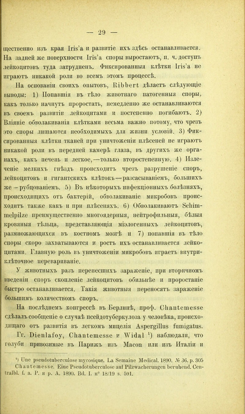 щественно изъ края ІгІ8'а и развитіе ихъ здѣсь останавливается. На задней же поверхности Ігі§'а споры выростаютъ, п. ч. доступъ лейкоцитовъ туда затрудненъ. Фиксированныя клѣтки ІпУа не играютъ никакой роли во всемъ этомъ процессѣ. На основаніи своихъ опытовъ, КіЬЬегІ дѣлаетъ слѣдующіе выводы: 1) Попавшія въ тѣло животнаго патогенныя споры, какъ только начнутъ проростать, немедленно же останавливаются въ своемъ развитіи лейкоцитами и постепенно погибаютъ. 2) Вліяніе обволакиванія клѣтками весьма важно потому, что чрезъ это споры лишаются необходимыхъ для жизни условій. 3) Фик- сированныя клѣтки тканей при уничтоженіи плѣсеней не играютъ никакой роли въ передней камерѣ глаза, въ другихъ же орга- нахъ, какъ печень и легкое,—только второстепенную. 4) Изле- ченіе мелкихъ гнѣздъ происходитъ чрезъ разрушеніе споръ, лейкоцитовъ и гигантскихъ клѣтокъ—разсасываніемъ, болыпихъ же — рубцованіемъ. 5) Въ нѣкоторыхъ инфекціонныхъ болѣзняхъ, происходящихъ отъ бактерій, обволакиваніе микробовъ проис- ходитъ также какъ и при плѣсеняхъ. 6) Обволакиваютъ 8сЫт- теірііге преимущественно многоядерныя, нейтрофильныя, бѣлыя кровяныя тѣльца, представляющія міэлогенныхъ лейкоцитовъ, размножающихся въ костномъ мозгѣ и 7) попавшія въ тѣло споры скоро захватываются и ростъ ихъ останавливается лейко- цитами. Главную роль въ уничтоженіи микробовъ играетъ виутри- клѣточное перевариваніе. У животныхъ разъ перенесшихъ зараженіе, при вторичномъ введеніи споръ скопленіе лейкоцитовъ обильнѣе и проростаніе быстро останавливается. Такія животныя переносятъ зараженіе большимъ количествомъ споръ. На послѣднемъ конгрессѣ въ Берлинѣ, проф. Сііапѣетеззе сдѣлалъ сообщеніе о случаѣ псейдотуберкулоза у человѣка, происхо- дящего отъ развитія въ легкомъ мицелія Азрег^Шиз гиті°апі8. Гг. Біепіаіоу, Сііаиіетеззе и ЛѴісіаІ г) наблюдали, что голуби привозимые въ Парижъ изъ Масоп или изъ Италіи и ') Ипе рзешІоШЪегсиІозе тусозідие. Ьа 8етаіпе Месіісаі. 1890. № 36. р. 305 СЬапіетеззе. Еіпе РзеисІоЬиЪегсиІозе аиі РіІ2ѵга,сЬегип§еп ЬегиЪепсІ. Сеп- ЬгаІЫ. і. а. Р. и р. А. 1890. Всі. I. п° 18/19 з. 591.