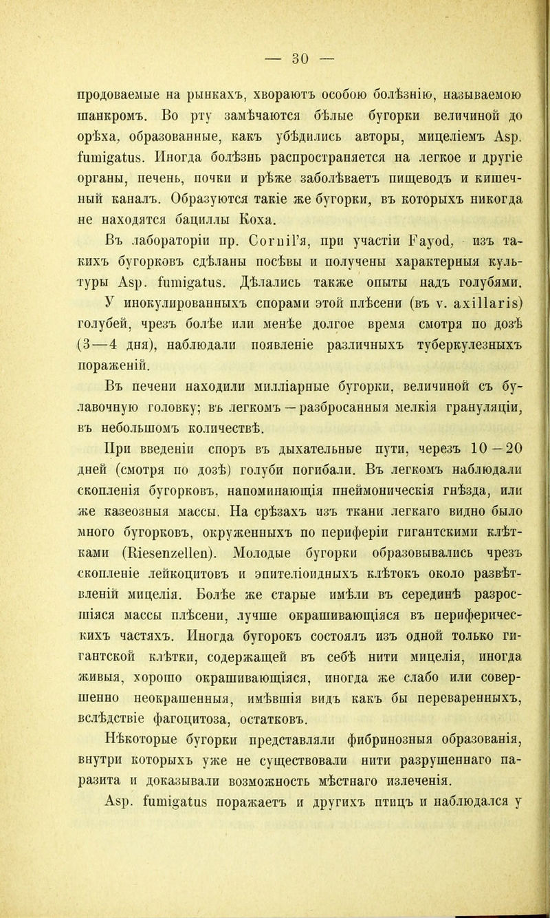 продоваемые на рынкахъ, хвораютъ особою болѣзнію, называемою шанкромъ. Во рту замѣчаются бѣлые бугорки величиной до орѣха, образованные, какъ убѣдились авторы, мицеліемъ Азр. ішпі^аіиз. Иногда болѣзнь распространяется на легкое и другіе органы, печень, почки и рѣже заболѣваетъ пищеводъ и кишеч- ный каналъ. Образуются такіе же бугорки, въ которыхъ никогда не находятся бациллы Коха. Въ лабораторіи пр. СогніГя, при участіи Еауоа, изъ та- кихъ бугорковъ сдѣланы посѣвы и получены характерныя куль- туры Азр. іиті^аШз. Дѣлались также опыты надъ голубями. У инокулированныхъ спорами этой плѣсени (въ ѵ. ахіііагіз) голубей, чрезъ болѣе или менѣе долгое время смотря по дозѣ (3—4 дня), наблюдали появленіе различныхъ туберкулезныхъ пораженій. Въ печени находили милліарные бугорки, величиной съ бу- лавочную головку; въ легкомъ — разбросанныя мелкія грануляціи, въ небольшомъ количествѣ. При введеніи споръ въ дыхательные пути, черезъ 10—20 дней (смотря по дозѣ) голуби погибали. Въ легкомъ наблюдали скопленія бугорковъ, напоминающія пнеймоническія гнѣзда, или же казеозныя массы. На срѣзахъ изъ ткани легкаго видно было много бугорковъ, окруженныхъ по периферіи гигантскими клѣт- ками (Шезепхеііеп). Молодые бугорки образовывались чрезъ скопленіе лейкоцитовъ и эпителіоидныхъ клѣтокъ около развѣт- вленій мицелія. Болѣе же старые имѣли въ серединѣ разрос- шіяся массы плѣсени, лучше окрашивающіяся въ периферичес- кихъ частяхъ. Иногда бугорокъ состоялъ изъ одной только ги- гантской клѣтки, содержащей въ себѣ нити мицелія, иногда живыя, хорошо окрашивающіяся, иногда же слабо или совер- шенно неокрашенныя, имѣвшія видъ какъ бы переваренныхъ, вслѣдствіе фагоцитоза, остатковъ. Нѣкоторые бугорки представляли фибринозныя образованія, внутри которыхъ уже не существовали нити разрушеннаго па- разита и доказывали возможность мѣстнаго излеченія. Аар. Гиші^аіиз поражаетъ и другихъ птицъ и наблюдался у