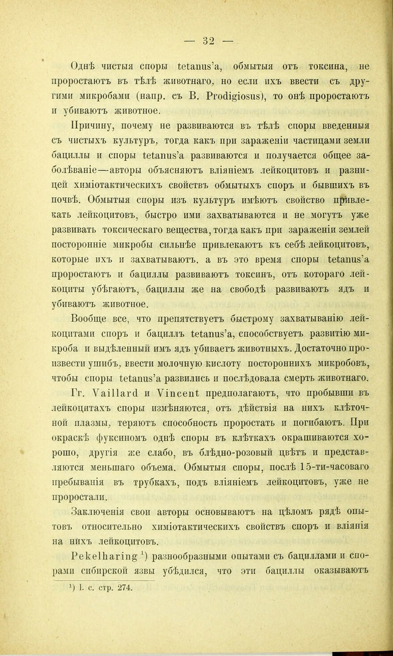 Однѣ чистыя споры Мапиз'а, обмытыя отъ токсина, не проростаютъ въ тѣлѣ животнаго, но если ихъ ввести съ дру- гими микробами (напр. съ В. РгосІі§;іо8и8), то онѣ проростаютъ и убиваютъ животное. Причину, почему не развиваются ві> тѣлѣ споры введенныя съ чистыхъ культуръ, тогда какъ при зараженіи частицами земли бациллы и споры Ъейапиз'а развиваются и получается общее за- болѣваніе—авторы объясняютъ вліяніемъ лейкоцитовъ и разни- цей химіотактическихъ свойствъ обмытыхъ споръ и бывшихъ въ почвѣ. Обмытыя споры изъ культуръ имѣютъ свойство привле- кать лейкоцитовъ, быстро ими захватываются и не могутъ уже развивать токсическаго вещества, тогда какъ при зараженіи землей посторонніе микробы сильнѣе привлекаютъ къ себѣ лейкоцитовъ, которые ихъ и захватываютъ, а въ это время споры Мапиз'а проростаютъ и бациллы развиваютъ токсинъ, отъ котораго лей- коциты убѣгаютъ, бациллы же на свободѣ развиваютъ ядъ и убиваютъ животное. Вообще все, что препятствуетъ быстрому захватыванію лей- коцитами споръ и бациллъ 1еіапиз'а, способствуете развитію ми- кроба и выдѣленный имъ ядъ убиваетъ животныхъ. Достаточно про- извести ушибъ, ввести молочную кислоту постороннихъ микробовъ, чтобы споры 1еіаші8'а развились и послѣдовала смерть животнаго. Гг. Ѵаіііагй и Ѵіпсепі предполагаютъ, что пробывши въ лейкоцитахъ споры измѣняются, отъ дѣйствія на нихъ клѣточ- ной плазмы, теряютъ способность проростать и погибаютъ. При окраскѣ фуксиномъ однѣ споры въ клѣткахъ окрашиваются хо- рошо, другія же слабо, въ блѣдно-розовый цвѣтъ и представ- ляются меньшаго объема. Обмытыя споры, послѣ 15-ти-часоваго пребыванія въ трубкахъ, подъ вліяніемъ лейкоцитовъ, уже не проростали. Заключенія свои авторы основываютъ на цѣломъ рядѣ опы- товъ относительно химіотактическихъ свойствъ споръ и вліянія на нйхъ лейкоцитовъ. Рекеіііагіп^1) разнообразными опытами съ бациллами и спо- рами сибирской язвы убѣдился, что эти бациллы оказываютъ *) 1. с. стр. 274.