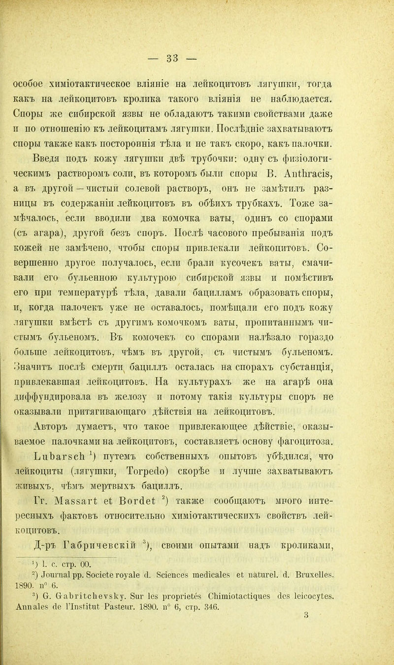 особое химіотактическое вліяніе на лейкоцитовъ лягушки, тогда какъ на лейкоцитовъ кролика такого вліянія не наблюдается. Споры же сибирской язвы не обладаютъ такими свойствами даже и по отношеніго къ лейкоцитамъ лягушки. Послѣдніе захватываюсь споры также какъ постороннія тѣла и не такъ скоро, какъ палочки. Введя подъ кожу лягушки двѣ трубочки: одну съ физіологи- ческимъ растворомъ соли, въ которомъ были споры В. Аігіпгасіз, а въ другой — чистый солевой растворъ, онъ не замѣтилъ раз- ницы въ содержаніи лейкоцитовъ въ обѣихъ трубкахъ. Тоже за- мѣчалпсь, если вводили два комочка ваты, одинъ со спорами (съ агара), другой безъ споръ. Послѣ часового пребыванія подъ кожей не замѣчено, чтобы споры привлекали лейкоцитовъ. Со- вершенно другое получалось, если брали кусочекъ ваты, смачи- вали его бульенною культурою сибирской язвы и помѣстивъ его при температуръ5 тѣла, давали бацилламъ образовать споры, и, когда палочекъ уже не оставалось, помѣщали его подъ кожу лягушки вмѣстѣ съ другимъ комочкомъ ваты, пропитаннымъ чи- стымъ бульеномъ. Въ комочекъ со спорами налѣзало гораздо больше лейкоцитовъ, чѣмъ въ другой, съ чистымъ бульеномъ. Значитъ послѣ смерти бациллъ осталась на спорахъ субстанція, привлекавшая лейкоцитовъ. На культурахъ же на агарѣ она диффундировала въ железу и потому такія культуры споръ не оказывали притягивающаго дѣйствія на лейкоцитовъ. Авторъ думаетъ, что такое привлекающее дѣйствіе, оказы- ваемое палочками на лейкоцитовъ, составляете основу фагоцитоза. ЬпЪаг8сЬ 1) путемъ собственныхъ опытовъ убѣдился, что лейкоциты (лягушки, Тогресіо) скорѣе и лучше захватываютъ живыхъ, чѣмъ мертвыхъ бациллъ. Гг. МавзагЪ ей Вогсіеі; 2) также сообщаютъ много инте- ресныхъ фактовъ относительно химіотактическихъ свойствъ лей- коцитовъ. Д-ръ Габричевскій 3), своими опытами надъ кроликами, г) 1. с. стр. оо. 2) Лоигпаі рр. Зосіеѣе гоуаіе (1. Зсіепсез гаесіісаіе» еі наѣигеі. й. Вгихеііез. 1890. п° 6. 3) 6. баЬгіѣсЬеѵзку. 8иг Іез ргоргіеіёз СЫтіоіасІ^иез йев Іеісосуіез. Ашіаіез сіе ГІпзМіиІ Разіеиг. 1890. п° 6, стр. 346. 3