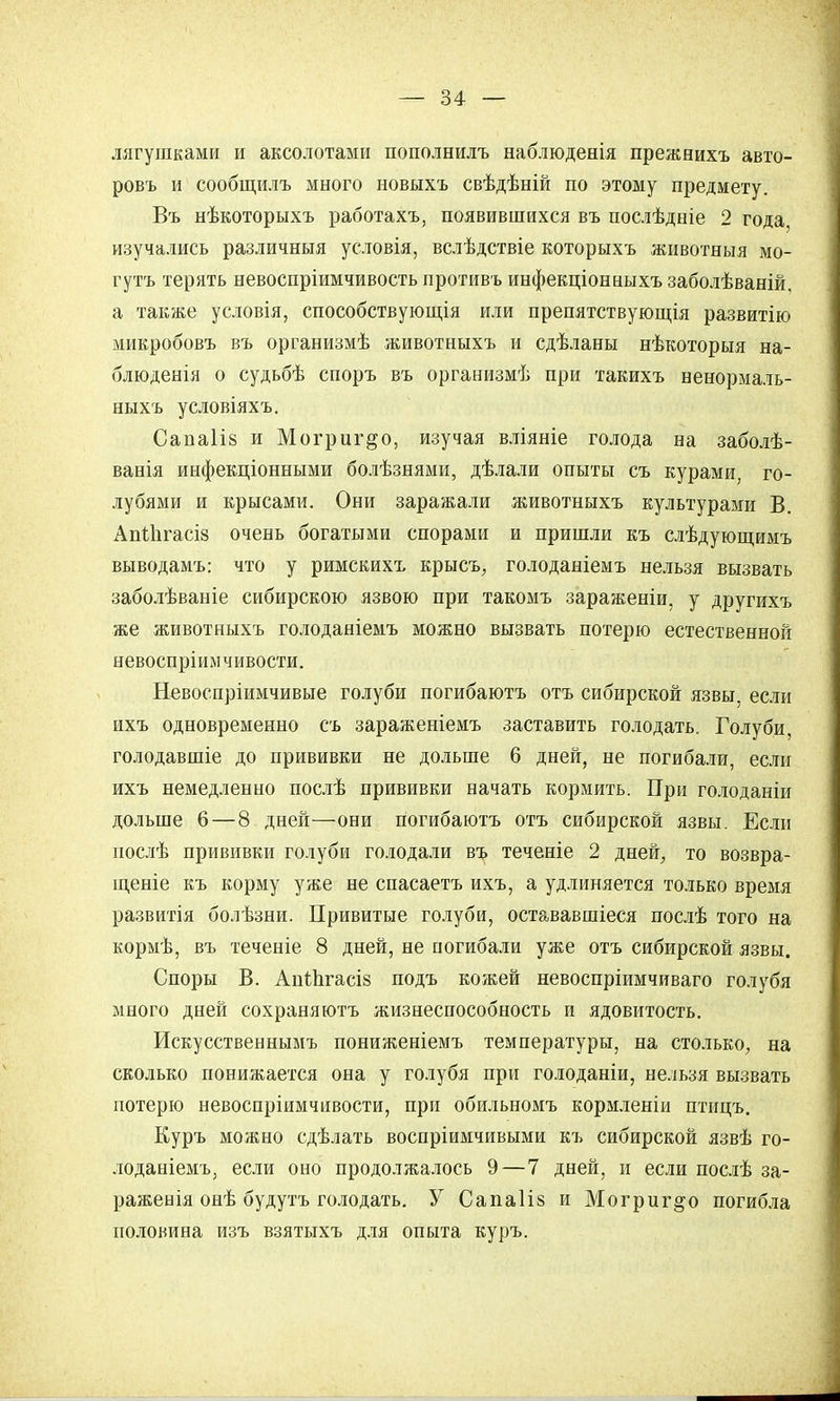 лягушками и аксолотами пополнилъ наблюденія прежнихъ авто- ровъ и сообщилъ много новыхъ свѣдѣній по этому предмету. Въ нѣкоторыхъ работахъ, появившихся въ послѣдніе 2 года, изучались различныя условія, вслѣдствіе которыхъ животныя мо- гутъ терять невоспріимчивость противъ инфекціонаыхъ заболѣваній, а также условія, способствующія или препятствующія развитію микробовъ въ организмѣ животныхъ и сдѣланы нѣкоторыя на- блюденія о судьбѣ споръ въ организмѣ при такихъ ненормаль- ныхь условіяхъ. Санаііз и Могриг^о, изучая вліяніе голода на заболѣ- ванія инфекціонными болѣзнями, дѣлали опыты съ курами, го- лубями и крысами. Они заражали животныхъ культурами В. Апііігасіз очень богатыми спорами и пришли къ слѣдующимъ выводамъ: что у римскихъ крысъ, голоданіемъ нельзя вызвать заболѣваніе сибирскою язвою при такомъ зараженіи, у другихъ же животныхъ голоданіемъ можно вызвать потерю естественной невоспріимчивости. Невоспріимчивые голуби погибаютъ отъ сибирской язвы, если ихъ одновременно съ зараженіемъ заставить голодать. Голуби, голодавшіе до прививки не дольше 6 дней, не погибали, если ихъ немедленно послѣ прививки начать кормить. При голоданіи дольше 6—8 дней—они погибаютъ отъ сибирской язвы. Если послѣ прививки голуби голодали въ теченіе 2 дней, то возвра- щеніе къ корму уже не спасаетъ ихъ, а удлиняется только время развитія болѣзни. Привитые голуби, остававшіеся послѣ того на кормѣ, въ теченіе 8 дней, не погибали уже отъ сибирской язвы. Споры В. АпШгасі» подъ кожей невоспріимчиваго голубя много дней сохраняютъ жизнеспособность и ядовитость. Искусственнымъ пониженіемъ температуры, на столько, на сколько понижается она у голубя при голоданіи, нельзя вызвать потерю невоспріимчивости, при обильномъ кормленіи птицъ. Куръ можно сдѣлать воспріимчивыми къ сибирской язвѣ го- лоданіемъ, если оно продолжалось 9—7 дней, и если послѣ за- ражения онѣ будутъ голодать. У Сапаііз и Могриг^о погибла половина изъ взятыхъ для опыта куръ.