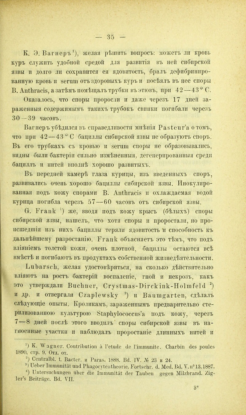 К. Э. Вагнеръ1), желая рѣшить вопросъ: можетъ ли кровь куръ служить удобной средой для развитія въ ней сибирской язвы и долго ли сохранится ея ядовитость, бралъ дефибриниро- ванную кровь и 8епші отъздоровыхъ куръ и посѣялъ въ нее споры В. АпЙігасіз, а затѣмъ помѣщалъ трубки въ этювъ, при 42—43 ° С. Оказалось, что споры проросли и даже черезъ 17 дней за- раженныя содержимымъ такихъ трубокъ свинки погибали черезъ 30-39 часовъ. Вагнеръубѣдился въ справедливости мнѣнія Ра8І;еиг'а отомъ, что при 42—43 ° С бациллы сибирской язвы не образуютъ споръ. Въ его трубкахъ съ кровью и зегшп споры не образовывались, видны были бактеріи сильно измѣненныя, дегенерированныя среди бациллъ и нитей вполнѣ хорошо развитыхъ. Въ передней камерѣ глаза курицы, изъ введенныхъ споръ, развивались очень хорошо бациллы сибирской язвы. Инокулиро- ванная подъ кожу спорами В. АпіЬгасіз и охлаждаемая водой курица погибла черезъ 57 — 60 часовъ отъ сибирской язвы. Сг. Ргапк ') же, вводя подъ кожу крысъ (бѣлыхъ) споры сибирской язвы, нашелъ, что хотя споры и проростали, но про- исшедшія изъ нихъ бациллы теряли ядовитость и способность къ дальнѣйшему разростанію. Егапк объясняете это тѣмъ, что подъ вліяніемъ толстой кожи, очень плотной, бациллы остаются всѣ вмѣстѣ и погибаютъ въ продуктахъ собственной жизнедеятельности. ЬиЪагзсІі, желая удостовериться, на сколько дѣйствительно вліяютъ на ростъ бактерій воспалеиіе, гной и некрозъ, какъ это утверждали ВисЬпег, Сгузѣтаз-Бігскіпк-НоІтГеЫ 2) и др. и отвергали Сгар1е\ѵ8ку 3) и Ваит^агіеп, сдѣлалъ слѣдующіе опыты. Кроликамъ, зараженнымъ предварительно сте- рилизованною культурою 8і;арпу1ососси8'а подъ кожу, черезъ 7—8 дней послѣ этого вводилъ споры сибирской язвы въ на- гноенные участки и наблюдалъ проростаніе длинныхъ нитей и К. \Ѵа§пег. СопігіЪиЬіоп а ГеШйе йе Гышшшііе. СЬагЬіп йев роиіев 1890, стр. 9. Отд. от. 2) СепІгаІЫ. і. Васіег. и Рагаз. 1888. Вй. IV. № 23 и 24. 3) БеЬег ІттипіШ ш<1 РЪа§осуіепШеогіе. ГогібсЬг. <і. Мей. Всі. V. п° 13.1887. *) ІЫегзисЪшізеп йЪег (Не ІтщийШ йег ТаиЬеп §е§еп МіІгЬгапй. Ъщ- Іеі^з Веііга§е. Вй. VII. 3*