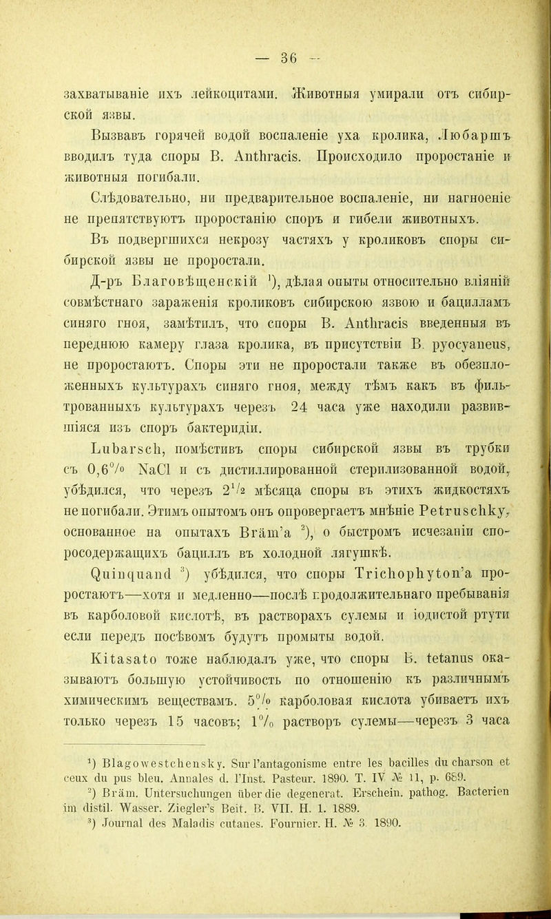 захватываніе ихъ лейкоцитами. Животныя умирали отъ сибир- ской язвы. Вызвавъ горячей водой воспаленіе уха кролика, Любаршъ вводилъ туда споры В. АпіЬгасіз. Происходило проростаніе и животныя погибали. Слѣдовательно, ни предварительное воспаленіе, ни нагноеніе не препятствуютъ проростанію споръ и гибели животныхъ. Въ подвергшихся некрозу частяхъ у кроликовъ споры си- бирской язвы не проростали. Д-ръ Благовѣщенскій '), дѣлая опыты относительно вліяній совмѣстнаго заражеиія кроликовъ сибирскою язвою и бацилламъ синяго гноя, замѣтилъ, что споры В. АпІЬгасіз введенный въ переднюю камеру глаза кролика, въ присутствіи В. руосуапеиз, не проростаютъ. Споры эти не проростали также въ обезпло- женныхъ культурахъ синяго гноя, между тѣмъ какъ въ филь- трованныхъ культурахъ черезъ 24 часа уже находили развив- шіяся изъ споръ бактеридіи. ЬиЪагвсІі, помѣстивъ споры сибирской язвы въ трубки съ 0,6°/о КаСІ и съ дистиллированной стерилизованной водой, убѣдился, что черезъ 2.1/я мѣсяца споры въ этихъ жидкостяхъ не погибали. Этимъ опытомъ онъ опровергаетъ мнѣніе Реі.ги8спку7 основанное на опытахъ Вгаш'а 2), о быстромъ исчезаніи спо- росодержащихъ бациллъ въ холодной лягушкѣ. (^иіг^иапсі 3) убѣдился, что споры Тгіспорпу1оп'а про- ростаютъ—хотя и медленно—послѣ продолжительная пребыванія въ карболовой кислотѣ, въ растворахъ сулемы и іодистой ртути если передъ посѣвомъ будутъ промыты водой. Кіі.а§аіо тоже наблюдалъ уже, что споры Б. теішшй ока- зываютъ большую устойчивость по отношенію къ различнымъ химическимъ веществамъ. 5°/о карболовая кислота убиваетъ ихъ только черезъ 15 часовъ; 1% растворъ сулемы—черезъ 3 часа *) В1а^о\ѵе8І;с1іеп8ку. 8иѵ Гапіа^опізте епіге Іез ЬасШез йи сЬагзоп еЬ сеих сіи риз Ыеи. Аппаіез й. ГІпзѣ:. Разіеиг. 1890. Т. IV № 11, р. 689. 2) Вгат. Шіегзисіпт^еп ііЪегйіе Де§епегаі ЕгзсЬеіп. райюд. Васіегіеп іт йівШ. ^аззег. 2іе§1ег'з Веі*. В. VII. Н. 1. 1889. *) .Іоигпаі Дез Маіасііз сйіапез. Гоигпіег. Н. № 3. 1890.