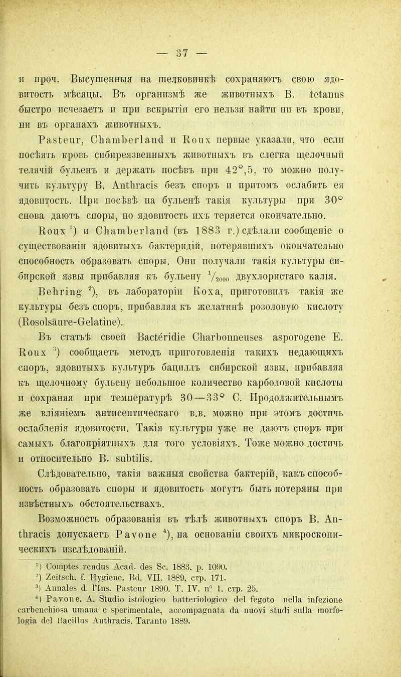 и проч. Высушенный на шедковинкѣ сохраняютъ свою ядо- витость мѣсяцы. Въ организмѣ же животныхъ В. Іеіапиз быстро исчезаетъ и при вскрытіи его нельзя найти ни въ крови, ни въ органахъ животныхъ. Разіепг, СпатЪегІапсІ и Коих первые указали, что если посѣять кровь сибиреязвенныхъ животныхъ въ слегка щелочный телячій бульенъ и держать посѣвъ при 42°,5, то можно полу- чить культуру В. Апѣіігасіз безъ споръ и притомъ ослабить ея ядовитость. При посѣвѣ на бульенѣ такія культуры при 30° снова даютъ споры, но ядовитость ихъ теряется окончательно. Воих *) и СІіашЪегІаінІ (въ 1883 г.) сдѣлали сообщеніе о существованіи ядовитыхъ бактеридій, потерявшихъ окончательно способность образовать споры. Они получали такія культуры си- бирской язвы прибавляя къ бульену Ѵгооо двухлористаго калія. Ве1ігіп§ 2), въ лабораторіи Коха, приготовилъ такія же культуры безъ споръ, прибавляя къ желатинѣ розоловую кислоту (Козоізаиге-Сгеіагіие). Въ статьѣ своей ВасѣёгМіе СІіагЪоипеизез азрого^епе Е. В о их 3) сообщаетъ методъ приготовленія такихъ недающихъ споръ, ядовитыхъ культуръ бациллъ сибирской язвы, прибавляя къ щелочному бульену небольшое количество карболовой кислоты и сохраняя при температурѣ 30 — 33° С. Продолжительнымъ же вліяніемъ антисептическаго в.в. можно при этомъ достичь ослабленія ядовитости. Такія культуры уже не даютъ споръ при самыхъ благопріятныхъ для того условіяхъ. Тоже можно достичь и относительно В. зиМіКз. Слѣдовательно, такія важныя свойства бактерій, какъ способ- ность образовать споры и ядовитость могутъ быть потеряны при извѣстныхъ обстоятельствахъ. Возможность образованія въ тѣлѣ животныхъ споръ В. Ап- Іпгасіз допускаетъ Раѵопе 4), на основаніи своихъ микроскопи- ческихъ изслѣдованій. 1) Сотрт,ез геікіиз АсаЛ. сіев 8с. 1883. р. 1090. 2) 2еігжѣ. і. Ну^іепе. Всі. VII. 1889, стр. 171. а) Ашіаіез й. 1'Іпз. Разіеиг 1890. Т. IV. ц° 1. стр. 25. 4) Раѵопе. А. Зішііо ізіоіо§ісо ЪаМегіо1о§ісо йеі іедоіо пеііа іпГегіопе сагЪепсЬіоза итапа е зрегітепіаіе, ассотра§'пага сіа ішоѵі зтлісіі зиііа тогіо- 1о§іа (іеі НасШпз АпіЬгасіз. Тагапіо 1889.