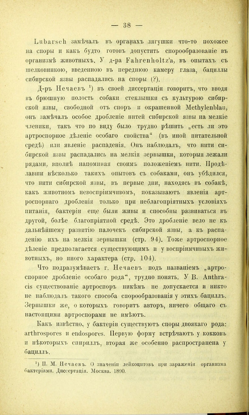 ЬиЪагзеп замѣчалъ въ органахъ лягушки что-то похожее на споры и какъ будто готовъ допустить спорообразованіе въ организмѣ животныхъ. У д-ра Раигеппои^'а; въ опытахъ съ шелковинкою, введенною въ переднюю камеру глаза, бациллы сибирской язвы распадались на споры (?). Д-ръ Нечаевъ х) въ своей диссертаціи говорить, что вводя въ брюшную полость собаки стеклышки съ культурою сибир- ской язвы, свободной отъ споръ и окрашенной МеШуІепЫаи, онъ замѣчалъ особое дробленіе нитей сибирской язвы на мелкіе членики, такъ что по виду было трудно рѣшить „есть ли это артроспорное дѣленіе особаго свойства (въ иной питательной средѣ) или явленіе распаденія. Онъ наблюдалъ, что нити си- бирской язвы распадались на мелкія зернышки, которыя лежали рядами, вполнѣ напоминая своимъ положеніемъ нити. Проде- лавши нѣсколько такихъ опытовъ съ собаками, онъ убѣдился, что нити сибирской язвы, въ первые дни, находясь въ собакѣ, какъ животномъ невоспріимчивомъ, показываютъ явленія арт- роспорнаго дробленія только при неблагопріятныхъ условіяхъ питанія, бактеріи еще были живы и способны развиваться въ другой, болѣе благопріятной средѣ. Это дробленіе вело не къ дальнѣйшему развитію палочекъ сибирской язвы, а къ распа- денію ихъ на мелкія зернышки (стр. 94). Тоже артроспорное дѣленіе предполагается существующимъ и у воспріимчивыхъ жи- вотныхъ, но иного характера (стр. 104). Что подразумѣваетъ г. Нечаевъ подъ названіемъ „артро- спорное дробленіе особаго рода, трудно понять. У В. Апіііга- сій существованіе артроспоръ никѣмъ не допускается и никто не наблюдалъ такого способа спорообразованія у этихъ бациллъ. Зернышки же, о которыхъ говоритъ авторъ, ничего общаго съ настоящими артроспорами не имѣютъ. Какъ извѣстно, у бактеріи существуютъ споры двоякаго рода: агіпговрогез и епсіозрогеб. Первую форму встрѣчаютъ у кокковъ и нѣкоторыхъ спириллъ, вторая же особенно распространена у бациллъ. х) П. М. Нечаевъ. О значенін ленкоцитовъ при зараженіп организма Гіактеріямн. Диссертація. Москва. 1890.