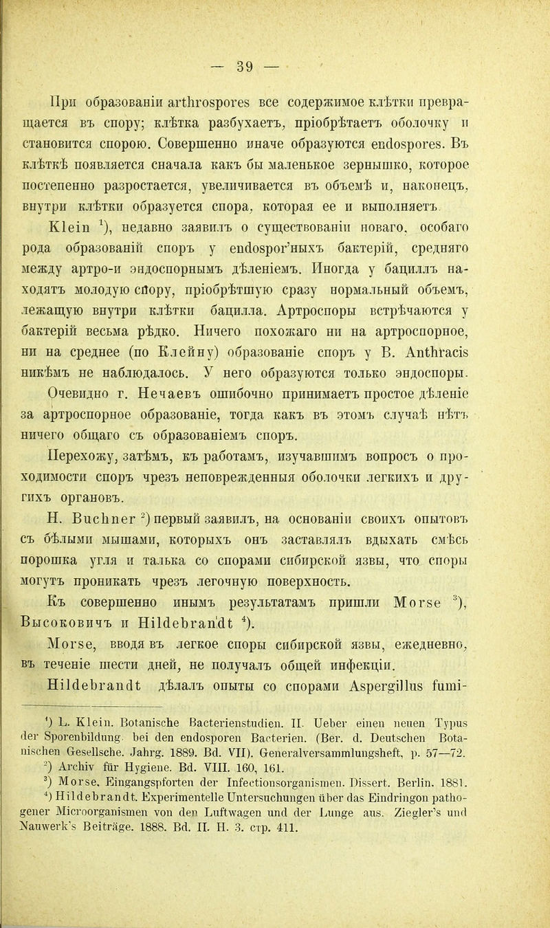 При образованіи агНіговрогез все содержимое клѣтки превра- щается въ спору; клѣтка разбухаетъ, пріобрѣтаетъ оболочку и становится спорою. Совершенно иначе образуются еваюзрогез. Въ клѣткѣ появляется сначала какъ бы маленькое зернышко, которое постепенно разростается, увеличивается въ объемѣ и, наконецъ, внутри клѣтки образуется спора, которая ее и выполняетъ. Кіеіп г), недавно заявилъ о существованін новаго, особаго рода образованій споръ у епоюзрог'ныхъ бактерій, средняго между артро-и эндоспорнымъ дѣленіемъ. Иногда у бациллъ на- ходясь молодую спору, пріобрѣтшую сразу нормальный объемъ, лежащую внутри клѣтки бацилла. Артроспоры встрѣчаются у бактерій весьма рѣдко. Ничего похоясаго ни на артроспорное, ни на среднее (по Клейну) образованіе споръ у В. Апіітгасів никѣмъ не наблюдалось. У него образуются только эндоспоры. Очевидно г. Нечаевъ ошибочно принимаетъ простое дѣленіе за артроспорное образованіе, тогда какъ въ этомъ случаѣ нѣтъ ничего общаго съ образованіемъ споръ. Перехожу, затѣмъ, къ работамъ, изучавшимъ вопросъ о про- ходимости споръ чрезъ неповрежденныя оболочки легкихъ и дру- гихъ органовъ. Н. ВисЬпег 2) первый заявилъ, на основаніи своихъ опытовъ съ бѣлыми мышами, которыхъ онъ заставлялъ вдыхать смѣсь порошка угля и талька со спорами сибирской язвы, что споры могутъ проникать чрезъ легочную поверхность. Къ совершенно инымъ результатамъ пришли Могзе 3), Высоковичъ и НіЫеЪгашИ 4). Могзе, вводя въ легкое споры сибирской язвы, ежедневно, въ теченіе шести дней, не получалъ общей инфекціи. НіЫеЪгапсП; дѣлалъ опыты со спорами Азрег^Шиз ішпі- ') Ь. Кіеіп. ВоІапізсЪе Васіегіепзішііеп. П. ИеЪег еіпеп пеиеп Туриз (іег 8рогепЪі1сІиті§'. Ьеі йеп епйозрогеп Васіегіеп. (Вег. й. БеиівсЬеп Воіа- пізсЬеп СгезеІІзсЬе. Іакг&. 1889. Вй. VII). еепегаіѵегзаттішщзііей, р. 57—72. 2) АгсЫѵ йіг Ну§іепе. Вй. VIII. 160, 161. 3) Могзе. Еіп^ап^зріогіеп йег ІпГесѣіопзог§ашзтеп. Біззегі. Вегііп. 1881. 4) НіЫеЪгапйі Ехрегітепіеііе Цпіегзисігапдеп йЬег йаз ЕіпсІгт§оп раШо- §епег Місгоог^апізтеп ѵоп йеп Еий\ѵа§еп ипй сіег Ілт§е аиз. 2іе§1ег'з ипй ^аи\ѵегк'з Веііга§е. 1888. Вй. II. Н. 3. стр. 411.