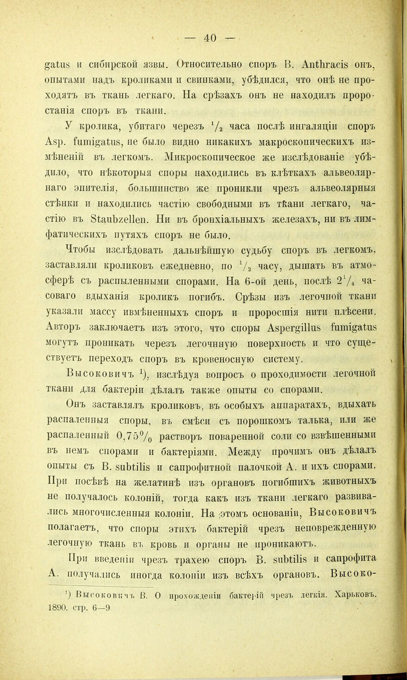 §аШ« и сибирской язвы. Относительно споръ В. Апіпгасіа онъ, опытами надъ кроликами и свинками, убѣдился, что онѣ не про- ходятъ въ ткань легкаго. На срѣзахъ онъ не находилъ проро- станія споръ въ ткани. У кролика, убитаго черезъ 7а часа послѣ ингаляціи споръ Азр. ішш§аиі8, не было видно никакихъ макроскопическихъ из- мѣненій въ легкомъ. Микроскопическое же изслѣдованіе убѣ- дило, что нѣкоторыя споры находились въ клѣткахъ альвеоляр- наго эпителія, большинство же проникли чрезъ альвеолярныя стѣнки и находились частію свободными въ ткани легкаго, ча- стію въ ВѣаиЪгеІІеи. Ни въ бронхіальныхъ железахъ, ни въ лим- фатическихъ путяхъ споръ не было. Чтобы изслѣдовать дальнѣйшую судьбу споръ въ легкомъ, заставляли кроликовъ ежедневно, по 7а часУ? дышать въ атмо- сферѣ съ распыленными спорами. На 6-ой день, послѣ 27* ча_ соваго вдыханія кроликъ погибъ. Срѣзы изъ легочной ткани указали массу ивмѣненныхъ споръ и проросшія нити плѣсени. Авторъ заключаетъ изъ этого, что споры Аврег^іііив гипіі^аіш могутъ проникать черезъ легочнную поверхность и что суще- ству етъ переходъ споръ въ кровеносную систему. Высоковичъ 7, изслѣдуя вопросъ о проходимости легочной ткани для бактеріи дѣлалъ также опыты со спорами. Онъ заставлялъ кроликовъ, въ особыхъ аппаратахъ, вдыхать распаленный споры, въ смѣси съ порошкомъ талька, или же распаленный 0,75% растворъ поваренной соли со взвѣшенными въ немъ спорами и бактеріями. Между прочимъ онъ дѣлалъ опыты съ В. зиЬШіз и сапрофитной палочкой А. и ихъ спорами. При посѣвѣ на желатинѣ изъ органовъ погибшихъ животныхъ не получалось колоній, тогда какъ изъ ткани легкаго развива- лись многочисленные колоніи. На ;этомъ основаніи, Высоковичъ полагаетъ, что споры этихъ бактерій чрезъ неповрежденную легочную ткань въ кровь и органы не ироникаютъ. При введеніи чрезъ трахею споръ В. зиМШз и сапрофита А. получались иногда колоніи изъ всѣхъ органовъ. Высоко- 1) Высоковичъ В. О прохожденіи бактеііГі чрезъ легкія. Харьковъ. 1890. стр. 6—9