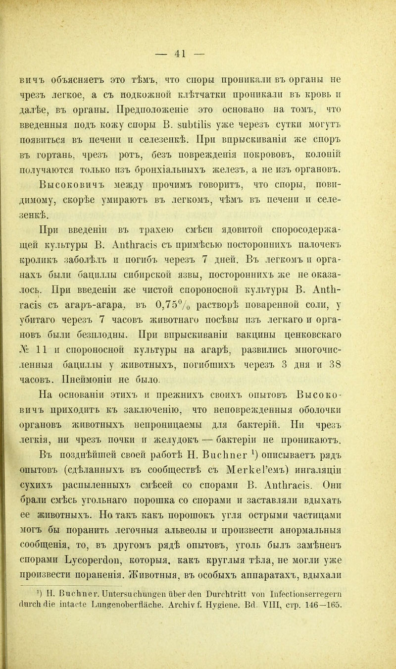 вичъ объясняетъ это тѣмъ, что споры проникали въ органы не чрезъ легкое, а съ подкожной клѣтчатки проникали въ кровь и далѣе, въ органы. Предположеніе это основано на томъ, что введенныя подъ кожу споры В. зиЬШів уже черезъ сутки могутъ появиться въ печени и селезенкѣ. При впрыскиваніи же споръ въ гортань, чрезъ ротъ, безъ поврежденія покрововъ, колоній получаются только изъ бронхіальныхъ железъ, а не изъ органовъ. Высоковичъ между прочимъ говорить, что споры, пови- димому, скорѣе умираютъ въ легкомъ, чѣмъ въ печени и селе- зенкѣ. При введеніи въ трахею смѣси ядовитой споросодержа- щей культуры В. АпѣЬгасіз съ примѣсью постороннихъ палочекъ кроликъ заболѣлъ и погибъ черезъ 7 дней. Въ легкомъ и орга- нахъ были бациллы сибирской язвы, постороннихъ же не оказа- лось. При введеніи же чистой спороносной культуры В. Апт.1і- гасі§ съ агаръ-агара, въ 0,75% растворѣ поваренной соли, у убитаго черезъ 7 часовъ животнаго посѣвы изъ легкаго и орга- новъ были безплодны. При впрыскиваніи вакцины ценковскаго № 11 и спороносной культуры на агарѣ, развились многочис- ленныя бациллы у животныхъ, погибшихъ черезъ 3 дня и 38 часовъ. Пнеймоніи не было. На основаніи этихъ и прежнихъ своихъ опытовъ Высоко- вичъ приходить къ заключенію, что неповрежденныя оболочки органовъ животныхъ непроницаемы для бактерій. Ни чрезъ легкія, ни чрезъ почки и желудокъ — бактеріи не проникаютъ. Въ позднѣйшей своей работѣ Н. Висііпег 1) описываетъ рядъ опытовъ (сдѣланныхъ въ сообществѣ съ МегкеРемъ) ингаляціи сухихъ распыленныхъ смѣсей со спорами В. Апііігасіз. Они брали смѣсь угольнаго порошка со спорами и заставляли вдыхать ее животныхъ. Но такъ какъ порошокъ угля острыми частицами могъ бы поранить легочныя альвеолы и произвести анормальныя сообщенія, то, въ другомъ рядѣ опытовъ, уголь былъ замѣненъ спорами Ъусорегсіоп, которыя, какъ круглыя тѣла, не могли уже произвести пораненія. Животныя, въ особыхъ аппаратахъ, вдыхали *) Н. ВисЬпег. ЦпЪегзи с1шп§еп йЪег сіеп БигсЫгііІ: ѵоп Іпіесііопзеіте^епі гІигсЬ гііе іпіасі.е Ідгп&епоЪегЙасЪе. АгсЫѵ I Ну^іепе. Всі. VIII, стр. 146—165.