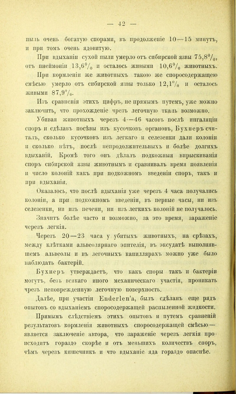 пыль очень богатую спорами, въ продолженіе 10 —15 минутъ, и при томъ очень ядовитую. При вдыханіи сухой пыли умерло отъ сибирской язвы 75,8°/0, отъ пнеймоніи 13,6°/о 11 осталось живыми 10,6°/о животныхъ. При кормленіи же животныхъ такою же споросодержащею смѣсыо умерло отъ сибирской язвы только 12,1% и осталось живыми 87,9%. Изъ сравненія этихъ цифръ, не прямымъ путемъ, уліе можно заключить, что прохожденіе чрезъ легочную ткань возможно. Убивая животныхъ черезъ 4—46 часовъ послѣ ингаляціи споръ и сдѣлавъ посѣвы изъ кусочковъ органовъ, Бухнеръсчи- талъ, сколько кусочковъ изъ легкаго и селезенки дали колонін и сколько нѣтъ, послѣ непродолжительныхъ и болѣе долгихъ вдыханій. Кромѣ того онъ дѣлалъ подкожныя впрыскиванія спорь сибирской язвы животнымъ и сравнивалъ время появленія и число колоній какъ при подкожномъ введеніи спорь, такъ и при вдыханіи. Оказалось, что послѣ вдыханія уже черезъ 4 часа получались колоніи, а при подкожномъ введеніи, въ первые часы, ни изъ селезенки, ни изъ печени, ни изъ легкихъ колоній не получалось. Значить болѣе часто и возможно, за это время, зараженіе черезъ легкія. Черезъ 20 — 23 часа у убитыхъ животныхъ, на срѣзахъ, между клѣтками альвеолярнаго эпителія, въ эксудатѣ выполняв- шемъ альвеолы и въ легочныхъ капиллярахъ можно уже было наблюдать бактерій. Бухнеръ утверждаетъ, что какъ споры такъ и бактеріи ыогутъ, безъ всякаго иного механическаго участія, проникать чрезъ неповрежденную легочную поверхность. Далѣе, при участіи Еис1ег1еп'а, былъ сдѣланъ еще рядъ опытовъ со вдыханіемъ споросодеряіащей распыленной жидкости. Прямымъ слѣдствіемъ этихъ опытовъ и путемъ сравненій результатовъ кормленія животныхъ споросодержащей смѣсью — является заключеніе автора, что зараженіе черезъ легкія про- исходитъ гораздо скорѣе и отъ меньшихъ количествъ споръ, чѣмъ черезъ кишечникъ и что вдыханіе яда гораздо опаснѣе.