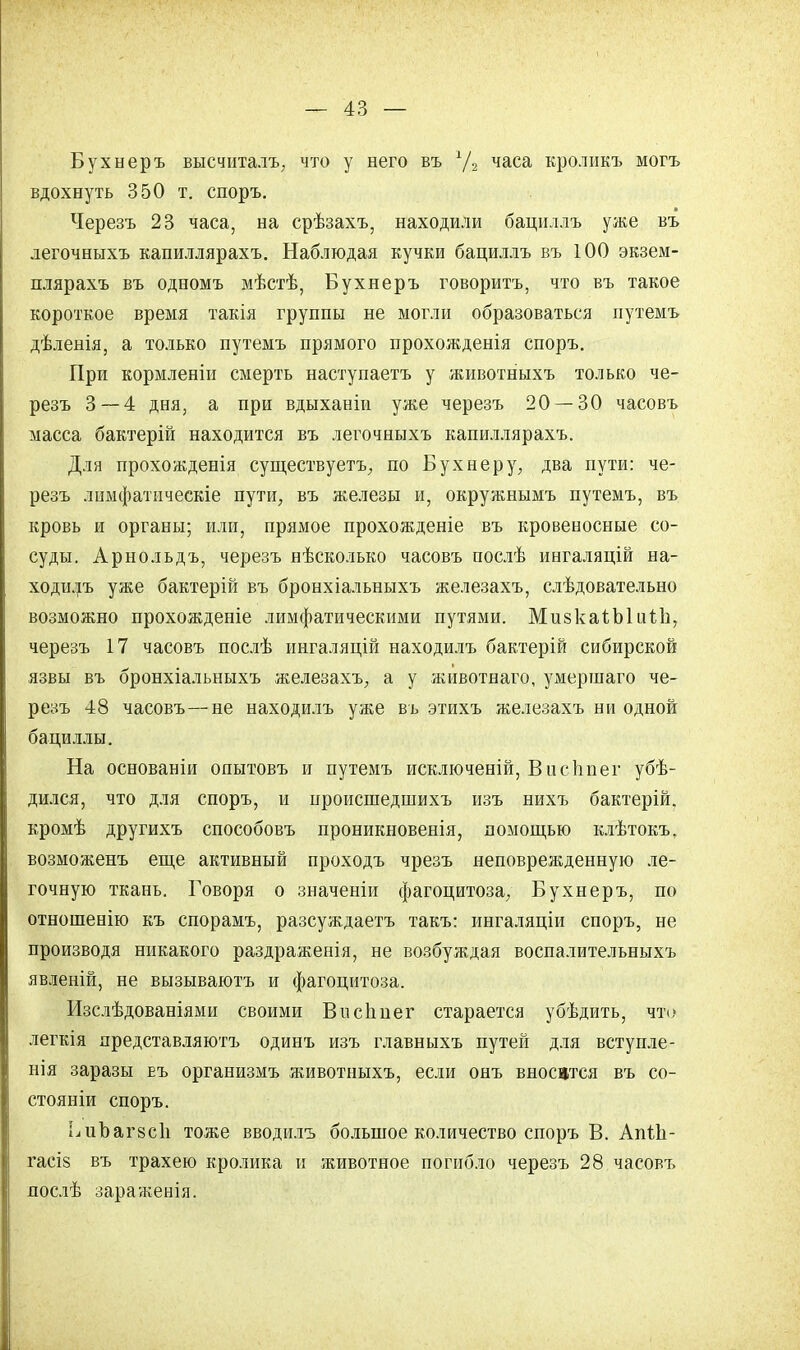 Бухнеръ высчитал., что у него въ г/2 часа кролпкъ могъ вдохнуть 350 т. споръ. Черезъ 23 часа, на срѣзахъ, находили бациллъ уже въ легочныхъ капиллярахъ. Наблюдая кучки бациллъ въ 100 экзем- плярахъ въ одномъ мѣстѣ, Бухнеръ говорить, что въ такое короткое время такія группы не могли образоваться путемъ дѣленія, а только путемъ прямого прохожденія споръ. При кормленіи смерть наступаетъ у животныхъ только че- резъ 3—4 дня, а при вдыханіи уже черезъ 20 — 30 часовъ масса бактерій находится въ легочныхъ капиллярахъ. Для прохожденія существуете, по Бухнеру, два пути: че- резъ лимфатпческіе пути, въ железы и, окружнымъ путемъ, въ кровь и органы; или, прямое прохожденіе въ кровеносные со- суды. Арнольдъ, черезъ нѣсколько часовъ послѣ ингаляцій на- ходилъ уже бактерій въ бронхіальныхъ железахъ, слѣдовательно возможно прохожденіе лимфатическими путями. МизкаѣЫіііЛ], черезъ 17 часовъ послѣ ингаляцій находилъ бактерій сибирской язвы въ бронхіальныхъ железахъ, а у животнаго, умершаго че- резъ 48 часовъ—не находилъ уже въ этихъ железахъ ни одной бациллы. На основаніи опытовъ и путемъ исключеній, Висііпег убѣ- дился, что для споръ, и происшедшихъ изъ нихъ бактерій. кромѣ другихъ способовъ проникновенія, помощью клѣтокъ, возможенъ еще активный проходъ чрезъ неповрежденную ле- гочную ткань. Говоря о значеніи фагоцитоза, Бухнеръ, по отношенію къ спорамъ, разсуждаетъ такъ: ингаляціи споръ, не производя никакого раздраженія, не возбуждая воспалительныхъ явленій, не вызываютъ и фагоцитоза. Изслѣдованіями своими Виспліег старается убѣдить, что легкія представляютъ одинъ изъ главныхъ путей для вступле- нія заразы еъ организмъ животныхъ, если онъ вносится въ со- стояніи споръ. ЬиЪагзсІі тоже вводилъ большое количество споръ В. АпіЬ- гасіз въ трахею кролика и животное погибло черезъ 28 часовъ лослѣ зараженія.