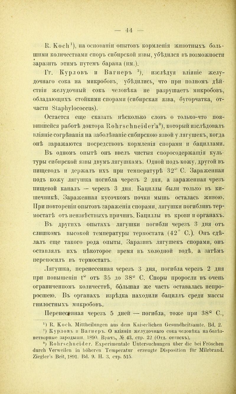 К. Косіі на основаніи опытовъ кормленія животныхъ боль- шими количествами споръ сибирской язвы, убѣдился въ возможности заразить этимъ путемъ барана (им.). Гг. Курловъ и Вагнеръ 2), изслѣдуя вліяніе желу- дочнаго сока на микробовъ, убѣдились, что при полномъ дѣй- ствіи желудочный сокъ человѣка не разрушаетъ микробовъ, обладающихъ стойкими спорами (сибирская язва, бугорчатка, от- части 8і,ар1іу1ососсив). Остается еще сказать нѣсколько словъ о только-что поя- вившейся работѣ доктора КопгзсппеЫега3), которыйизслѣдовалъ вліяніе согрѣванія на заболѣваніе сибирскою язвой у лягушекъ, когда онѣ заражаются посредствовъ кормленія спорами и бациллами. Въ одномъ опытѣ онъ ввелъ чистыя споросодержащія куль- туры сибирской язвы двумъ лягушкамъ. ОднОй подъ кожу; другой въ пищеводъ и держалъ ихъ при температурѣ 32° С. Зараженная подъ кожу лягушка погибла черезъ 2 дня, а зараженная чрезъ пищевой каналъ — черезъ 3 дня. Бациллы были только въ ки- шечникѣ. Зараженная кусочкомъ почки мышь осталась живою. При повтореніи опытовъ зараженія спорами, лягушки погибливъ тер- мостатѣ отъ неизвѣстныхъ причинъ. Бациллы въ крови и органахъ. Въ другихъ опытахъ лягушки погибли черезъ 3 дня отъ слишкомъ высокой температуры термостата (42° С). Онъ сдѣ- лалъ еще такого рода опыты. Заразивъ лягушекъ спорами, онъ оставлялъ ихъ нѣкоторое время въ холодной водѣ, а затѣмъ переносилъ въ термостатъ. Лягушка, перенесенная черезъ 3 дня, погибла черезъ 2 дня при повышеніи 1° отъ 35 до 38° С. Споры проросли въ очень ограниченном!, количествѣ, большая же часть оставалась непро- росшею. Въ органахъ изрѣдка находили бациллъ среди массы гнилостныхъ микробовъ. Перенесенная черезъ 5 дней — погибла, тоже при 38е С, К. Косіі. МііШеі1ііп§еп аиз Дет КаікегІісЬеп б-езипДЬеіізатІе. БД. 2. 2) Курловъ и Вагнеръ. О вліяніп желудочнаго сока человѣка наболѣз- нетворные зародыши. 1890. Врачъ, № 43, стр. 22 (Отд. отпіскъ). 3) КоІігзсІіпеіДег. ЕхрегітепЫе Шіег8исЬші§еіі ііЬег Діе Ьеі Егозспеи ДигсЬ Ѵепѵеііеп іп ЬбЬегеи Тетрегаіиг еггеиоте БізрозШоп Ійг МіІгЬгапД. гіе^іег^ Вей, 1891. ВД. 9. Н. 3, стр. 515.