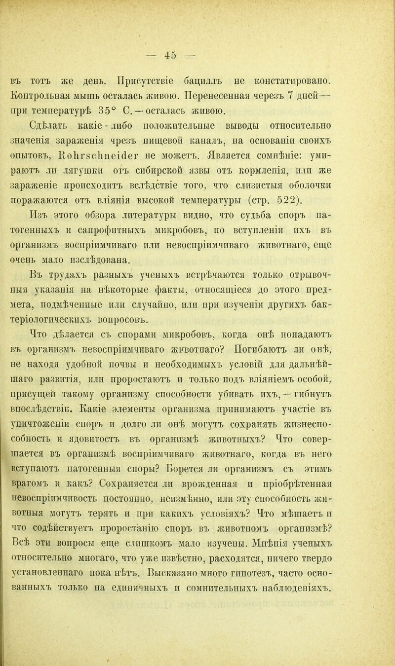 въ тотъ же день. Присутствіе бациллъ не констатировано. Контрольная мышь осталась живою. Перенесенная черезъ 7 дней— при температурѣ 35° С —осталась живою. Сдѣлать какіе - либо положительные выводы относительно значенія зараженія чрезъ пищевой каналъ, на основаніи своихъ опытовъ, КоЬгзсппеісІег не можетъ. Является сомнѣніе: уми- раютъ ли лягушки отъ сибирской язвы отъ кормленія, или же зараженіе происходить вслѣдствіе того, что слизистыя оболочки поражаются отъ вліянія высокой температуры (стр. 522). Изъ этого обзора литературы видно, что судьба споръ па- тогенныхъ и сапрофитныхъ микробовъ, по вступленіи ихъ въ организмъ воспріимчиваго или невоспріимчиваго животнаго, еще очень мало изслѣдована. Въ трудахъ разныхъ ученыхъ встрѣчаются только отрывоч- ныя указанія на нѣкоторые факты, относящіеся до этого пред- мета, подмѣченные или случайно, или при изученіи другихъ бак- теріологическихъ вопросовъ. Что дѣлается съ спорами микробовъ, когда онѣ попадаютъ въ организмъ невоспріимчиваго животнаго? Погибаютъ ли онѣ, не находя удобной почвы и необходимыхъ условій для дальнѣй- шаго развитія, или проростаютъ и только подъ вліяніемъ особой, присущей такому организму способности убивать ихъ, —гибнутъ впослѣдствік. Какіе элементы организма принимаютъ участіе въ уничтоженіи споръ и долго ли онѣ могутъ сохранять жизнеспо- собность и ядовитость въ организмѣ животныхъ? Что совер- шается въ организмѣ воспріимчиваго животнаго, когда въ него вступаютъ патогенныя споры? Борется ли организмъ съ этимъ врагомъ и какъ? Сохраняется ли врожденная и пріобрѣтенная невоспріимчивость постоянно, неизмѣнно, или эту способность жи- вотныя могутъ терять и при какихъ условіяхъ? Что мѣшаетъ и что содѣйствуетъ проростанію споръ въ животномъ организмѣ? Всѣ эти вопросы еще слишкомъ мало изучены. Мнѣнія ученыхъ относительно многаго, что уже извѣстно, расходятся, ничего твердо установленнаго пока нѣтъ. Высказано много гипотезъ, часто осно- ванныхъ только на единичныхъ и сомнительныхъ наблгодеяіяхъ.