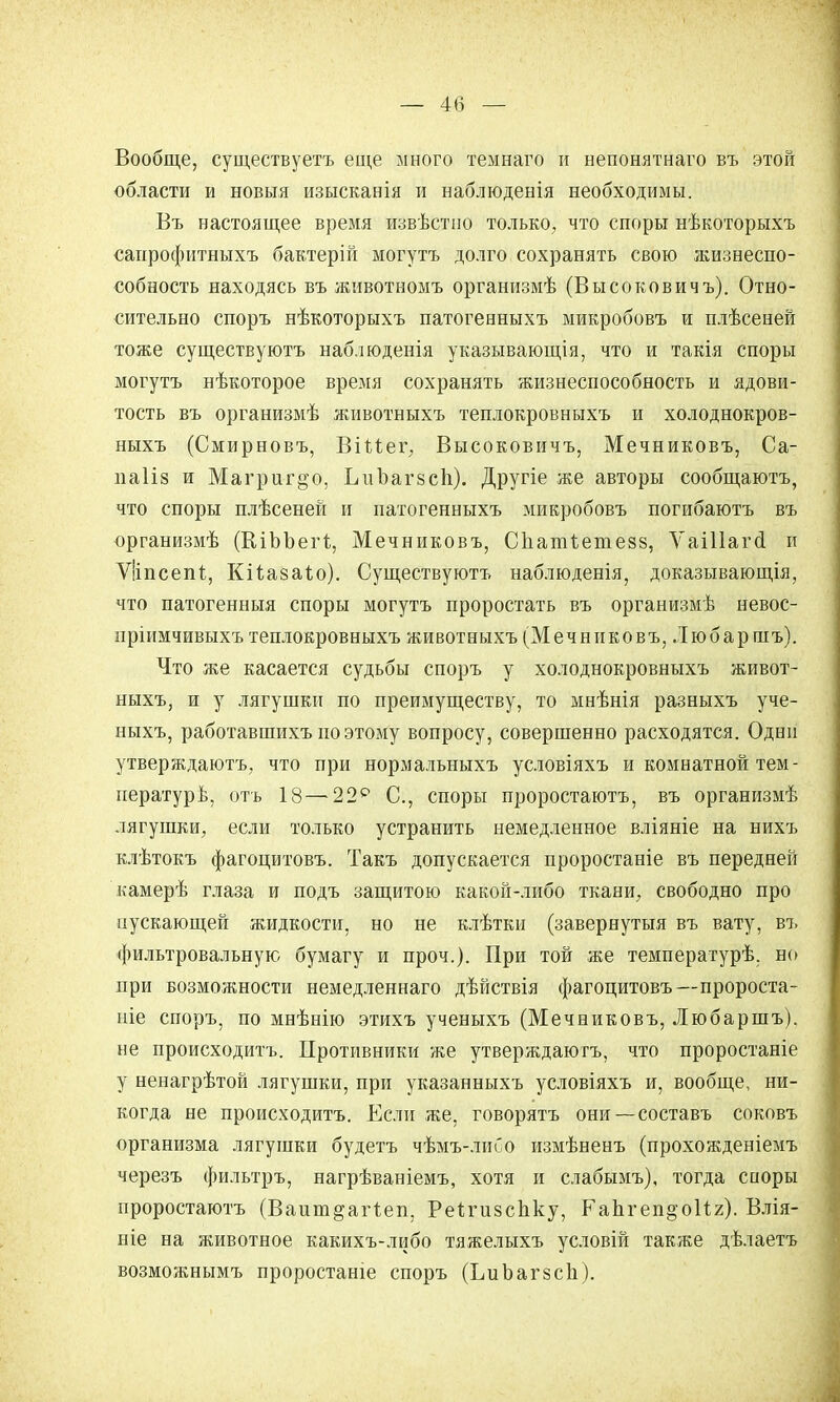 Вообще, существуетъ еще много темнаго и непонятнаго въ этой области и новыя изысканія и наблюденія необходимы. Въ настоящее время извѣстно только, что споры нѣкоторыхъ саирофитныхъ бактерій могутъ долго сохранять свою жизнеспо- собность находясь въ животномъ организмѣ (Высоковичъ). Отно- сительно споръ нѣкоторыхъ патогенныхъ микробовъ и плѣсеней тоже существуютъ наблюденія указывающія, что и такія споры могутъ нѣкоторое время сохранять жизнеспособность и ядови- тость въ организмѣ животныхъ теплокровныхъ и холоднокров- ныхъ (Смирновъ, Віиег, Высоковичъ, Мечниковъ, Са- иаііз и Магригдо, ІліЪагзсІі). Другіе же авторы сообщаютъ, что споры плѣсеней и патогенныхъ микробовъ погибаютъ въ организмѣ (КіЪЪегі;, Мечниковъ, Сііатіетезз, ѴаШагсІ и Ѵііпсепі, Кііазаіо). Существуютъ наблюденія, доказывающія, что патогенныя споры могутъ проростать въ организмѣ невос- пріимчивыхъ теплокровныхъ животныхъ (Мечниковъ, Любаршъ). Что же касается судьбы споръ у холоднокровныхъ живот- ныхъ, и у лягушки по преимуществу, то мнѣнія разныхъ уче- ныхъ, работавшихъ по этому вопросу, совершенно расходятся. Одни утверждаютъ, что при нормальныхъ условіяхъ и комнатной тем- пературь, отъ 18—22е С, споры проростаютъ, въ организмѣ лягушки, если только устранить немедленное вліяніе на нихъ клѣтокъ фагоцитовъ. Такъ допускается проростаніе въ передней камерѣ глаза и подъ защитою какой-либо ткани, свободно про пускающей жидкости, но не клѣткн (завернутыя въ вату, въ фильтровальную бумагу и проч.). При той же температурѣ. но при возможности немедленнаго дѣйствія фагоцитовъ—пророста- ніе споръ, по мнѣнію этихъ ученыхъ (Мечниковъ, Любаршъ), не происходите Противники же утверждаютъ, что проростаніе у ненагрѣтой лягушки, при указанныхъ условіяхъ и, вообще, ни- когда не происходить. Если же, говорятъ они—составъ соковъ организма лягушки будетъ чѣмъ-лиОо измѣненъ (прохояѵденіемъ черезъ фильтръ, нагрѣваніемъ, хотя и слабымъ), тогда сноры проростаютъ (Ваит^агіеп, Реіігизспку, КаЪгеп^оИг). Влія- ніе на животное какихъ-либо тяжелыхъ условій также дѣлаетъ возможнымъ проростаніе споръ (ЬиЪагзсІі).