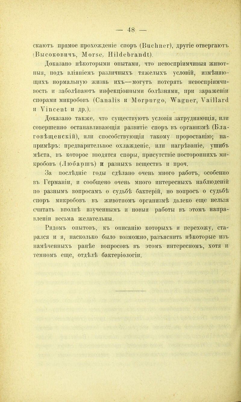скаютъ прямое прохожденіе споръ (В и с 1і пег), другіе отвергаютъ 'Высоковичъ, Могзе, НіЫеЪгапсІі,). Доказано нѣкоторыми опытами, что невоспріимчивыя живот- ныя, подъ вліяніемъ различныхъ тяжелыхъ условій, измѣняю- щихъ нормальную жизнь ихъ—могутъ потерять невоспріимчи- вость и заболѣваютъ инфекціонными болѣзнями, при зараженіи спорами микробовъ (Сапаііз и Могриг^о, ѴѴа^пег, Ѵаіііагсі и ѴіпсенЪ и др.). Доказано также, что существуютъ условія затрудняющія, или совершенно останавливающія развитіе споръ въ организмѣ (Бла- говѣщенскій), или способствующія такому проростанію; на- примѣръ: предварительное охлажденіе, или нагрѣваніе, ушибъ мѣста, въ которое вводятся споры, присутствіе постороннихъ ми- кробовъ (Любаршъ) и разныхъ веществъ и проч. За послѣдніе годы сдѣлано очень много работъ, особенно въ Германіи, и сообщено очень много интересныхъ наблюденій по разнымъ вопросамъ о судьбѣ бактерій, но вопросъ о судьбѣ споръ микробовъ въ животномъ организмѣ далеко еще нельзя считать вполнѣ изученнымъ и новыя работы въ этомъ напра- влены весьма желательны. Рядомъ опытовъ, къ описанію которыхъ и перехожу, ста- рался и я, насколько было возможно, разъяснить нѣкоторые изъ намѣченныхъ ранѣе вопросовъ въ этомъ интересномъ, хотя и темномъ еще, отдѣлѣ бактеріологіи.