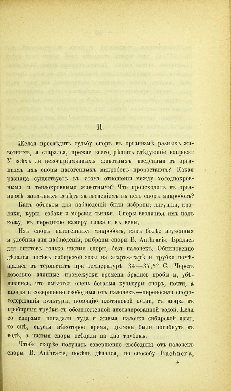 п. Желая прослѣдить судьбу споръ въ организмѣ разныхъ жи- вотныхъ, я старался, прежде всего, рѣшить слѣдующіе вопросы: У всѣхъ ли невоспріимчивыхъ животныхъ введенный въ орга- низму ихъ споры патогенныхъ микробовъ проростаютъ? Какая разница существуетъ въ этомъ отношеніи между холоднокров- ными и теплокровными животными? Что происходить въ орга- низмѣ животныхъ вслѣдъ за введеніемъ въ него споръ микробовъ? Какъ объекты для наблюденій были избраны: лягушки, кро- лики, куры, собаки и морскія свинки. Споры вводились имъ подъ кожу, въ переднюю камеру глаза и въ вены. Изъ споръ патогенныхъ микробовъ, какъ болѣе изученныя и удобныя для наблюденій, выбраны споры В. Апіпгасів. Брались для опытовъ только чистыя споры, безъ палочекъ. Обыкновенно дѣлался посѣвъ сибирской язвы на агаръ-агарѣ и трубки помѣ- щались въ термостатъ при температурѣ 34—37,5° С. Черезъ довольно длинные промежутки времени брались пробы и, убѣ- дившись, что имѣются очень богатыя культуры споръ, почти, а иногда и совершенно свободныя отъ палочекъ—переносили споро- содержащія культуры, помощію платиновой петли, съ агара въ пробирныя трубки съ обезпложенной дистилированной водой. Если со спорами попадали туда и живыя палочки сибирской язвы., то онѣ, спустя нѣкоторое время, должны были погибнуть въ водѣ, а чистыя споры осѣдали на дно трубокъ. Чтобы скорѣе получить совершенно свободныя отъ палочекъ споры В. АпШгасів, посѣвъ дѣлался, по способу Висппег'а., 4