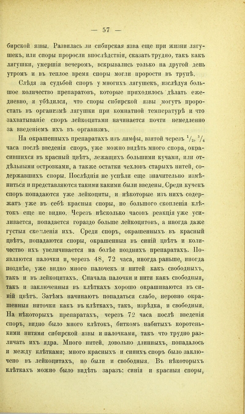 бирской язвы. Развилась ли сибирская язва еще при жизни лягу- шекъ, или споры проросли впослѣдствіи, сказать трудно, такъ какъ лягушки, умершія вечеромъ, вскрывались только на другой день утромъ и въ теплое время споры могли прорости въ трупѣ. Слѣдя за судьбой споръ у многихъ лягушекъ, изслѣдуя боль- шое количество препаратовъ, которые приходилось дѣлать еже- дневно, я убѣдился, что споры сибирской язвы могутъ проро- стать въ организмѣ лягушки при комнатной температурѣ и что захватываніе споръ лейкоцитами начинается почти немедленно за введеніемъ ихъ въ организмъ. На окрашенныхъ препаратахъ изъ лимфы, взятой черезъ 1/2, 3Д часа послѣ введенія споръ, уже можно видѣть много спора, окра- сившихся въ красный цвѣтъ, лежащихъ большими кучами, или от- дѣльными островками, а также остатки чехловъ старыхъ нитей, со- державшихъ споры. Послѣднія не успѣли еще значительно измѣ- ниться и представляются такими какими были введены. Среди кучекъ споръ попадаются уже лейкоциты, и нѣкоторые изъ нихъ содер- жатъ уже въ себѣ красныя споры, но большого скопленія клѣ- токъ еще не видно. Черезъ нѣсколько часовъ реакція уже уси- ливается, попадается гораздо больше лейкоцитовъ, а иногда даже густыя скоттленія ихъ. Среди споръ, окрашенныхъ въ красный цвѣтъ, попадаются споры, окрашенныя въ синій цвѣтъ и коли- чество ихъ увеличивается на болѣе позднихъ препаратахъ. По- являются палочки и, черезъ 48, 72 часа, иногда раньше, иногда позднѣе, уже видно много палочекъ и нитей какъ свободныхъ, такъ и въ лейкоцитахъ. Сначала палочки и нити какъ свободныя, такъ и заключенныя въ клѣткахъ хорошо окрашиваются въ си- ній цвѣтъ. Затѣмъ начинаютъ попадаться слабо, неровно окра- шенныя ниточки какъ въ клѣткахъ, такъ, изрѣдка, и свободныя. На нѣкоторыхъ препаратахъ, черезъ 72 часа послѣ введенія споръ, видно было много клѣтокъ, биткОхМъ набитыхъ коротень- кими нитями сибирской язвы и палочками, такъ что трудно раз- личать ихъ ядра. Много нитей, довольно длинныхъ, попадалось и между клѣтками; много красныхъ и синихъ споръ было заклю- чено въ лейкоцитахъ, но были и свободныя. Въ нѣкоторыхъ клѣткахъ можно было видѣть заразъ: синія и красныя споры.