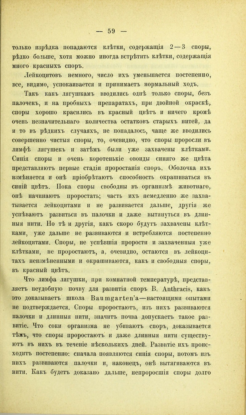 только изрѣдка попадаются клѣтки, содержащая 2 — 3 споры, рѣдко больше, хотя можно иногда встрѣтить клѣтки, содержания много красныхъ споръ. Лейкоцитовъ немного, число ихъ уменьшается постепенно, все, видимо, успокаивается и принимаетъ нормальный ходъ. Такъ какъ лягушкамъ вводились однѣ только споры, безъ палочекъ, и на пробныхъ препаратахъ, при двойной окраскѣ, споры хорошо красились въ красный цвѣтъ и ничего кромѣ очень незначительнаго количества остатковъ старыхъ нитей, да и то въ рѣдкихъ случаяхъ, не попадалось, чаще же вводились совершенно чистыя споры, то, очевидно, что споры проросли въ лимфѣ лягушекъ и затѣмъ были уже захвачены клѣтками. Синія споры и очень коротенькіе овоиды синяго же цвѣта представляютъ первые стадіи проростанія споръ. Оболочка ихъ измѣняется и онѣ пріобрѣтаютъ способность окрашиваться въ синій цвѣтъ. Пока споры свободны въ организмѣ животнаго, онѣ начинаютъ проростать; часть ихъ немедленно же захва- тывается лейкоцитами и не развивается дальше, другія же успѣваютъ развиться въ палочки и даже вытянуться въ длин- ныя нити. Но тѣ и другія, какъ скоро будутъ захвачены клѣт- ками, уже дальше не развиваются и истребляются постепенно лейкоцитами. Споры, не успѣвшія прорости и захваченныя уже клѣтками, не проростаютъ, а, очевидно, остаются въ лейкоци- тахъ неизмѣненными и окрашиваются, какъ и свободныя споры, въ красный цвѣтъ. Что лимфа лягушки, при комнатной температурѣ, представ- ляетъ неудобную почву для развитія споръ В. АпіЬгасіз, какъ это доказываетъ школа Ваиш§аг1;еп'а—настоящими опытами не подтверждается. Споры проростаютъ, изъ нихъ развиваются палочки и длинныя нити, значить почва допускаетъ такое раз- витіе. Что соки организма не убиваютъ споръ, доказывается тѣмъ, что споры проростаютъ и даже длинныя нити существу- ютъ въ нихъ въ теченіе нѣсколькихъ дней. Развитіе ихъ проис- ходить постепенно: сначала появляются синія споры, потомъ изъ нихъ развиваются палочки и, наконецъ, онѣ вытягиваются въ нити. Какъ будетъ доказано дальше, непроросшія споры долго