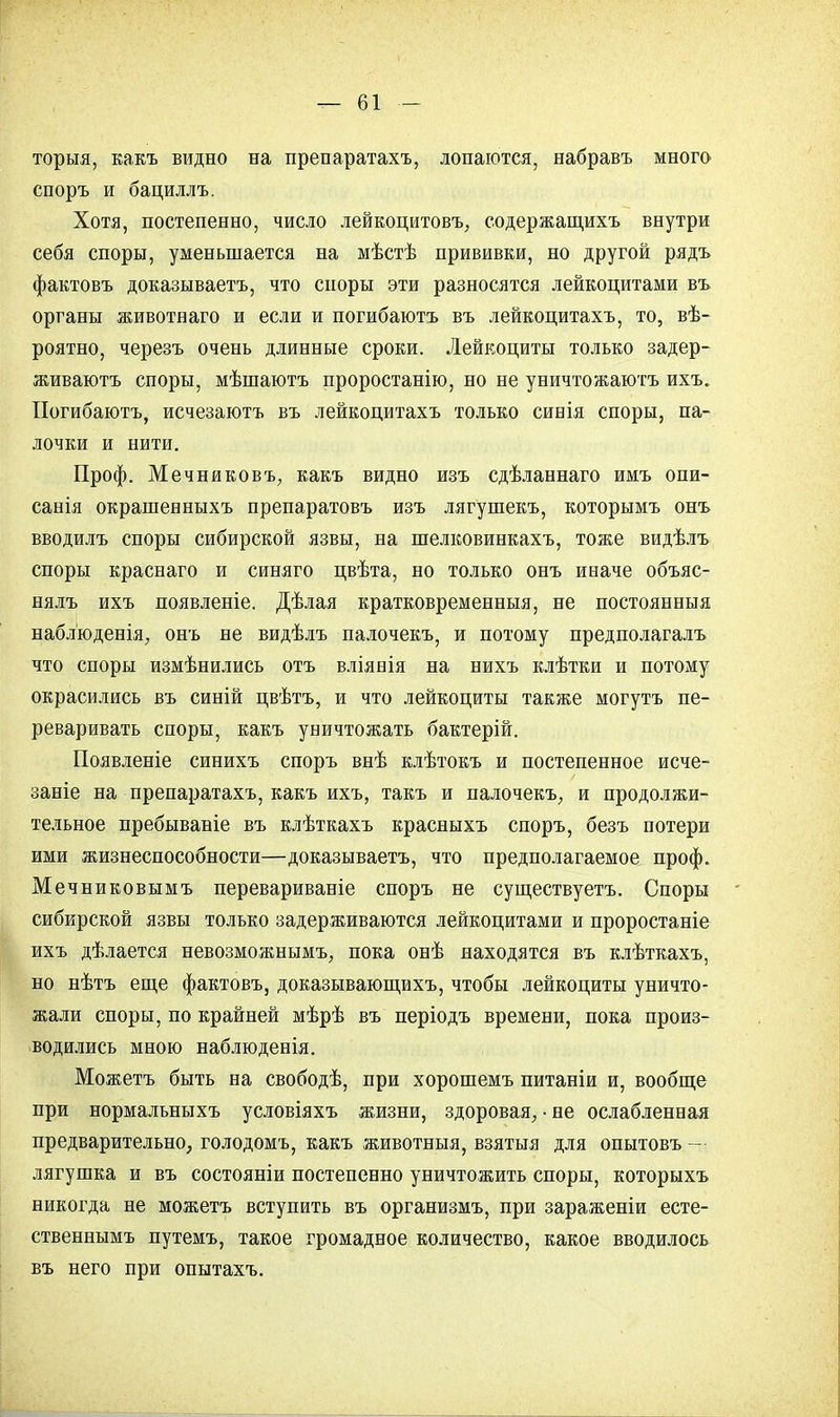 торыя, какъ видно на препаратахъ, лопаются, набравъ много споръ и бациллъ. Хотя, постепенно, число лейкоцитовъ, содержащихъ внутри себя споры, уменьшается на мѣстѣ прививки, но другой рядъ фактовъ доказываетъ, что споры эти разносятся лейкоцитами въ органы животнаго и если и погибаютъ въ лейкоцитахъ, то, вѣ- роятно, черезъ очень длинные сроки. Лейкоциты только задер- живаютъ споры, мѣшаютъ проростанію, но не уничтожаютъ ихъ. Погибаютъ, исчезаютъ въ лейкоцитахъ только сивія споры, па- лочки и нити. Проф. Мечниковъ, какъ видно изъ сдѣланнаго имъ опи- санія окрашенныхъ препаратовъ изъ лягушекъ, которымъ онъ вводилъ споры сибирской язвы, на шелковинкахъ, тоже видѣлъ споры краснаго и синяго цвѣта, но только онъ иваче объяс- нялъ ихъ появленіе. Дѣлая кратковременныя, не постоянныя наблюденія, онъ не видѣлъ палочекъ, и потому предполагалъ что споры измѣнились отъ вліяеія на нихъ клѣтки и потому окрасились въ синій цвѣтъ, и что лейкоциты также могутъ пе- реваривать споры, какъ уничтожать бактерій. Появленіе синихъ споръ внѣ клѣтокъ и постепенное исче- заніе на препаратахъ, какъ ихъ, такъ и палочекъ, и продолжи- тельное пребывавіе въ клѣткахъ красныхъ споръ, безъ потери ими жизнеспособности—доказываетъ, что предполагаемое проф. Мечниковымъ перевариваніе споръ не существуетъ. Споры сибирской язвы только задерживаются лейкоцитами и проростаніе ихъ дѣлается невозможным^ пока онѣ находятся въ клѣткахъ, но нѣтъ еще фактовъ, доказывающихъ, чтобы лейкоциты уничто- жали споры, по крайней мѣрѣ въ періодъ времени, пока произ- водились мною наблюденія. Можетъ быть на свободѣ, при хорошемъ питаніи и, вообще при нормальныхъ условіяхъ жизни, здоровая, • не ослабленная предварительно, голодомъ, какъ животныя, взятыя для опытовъ — лягушка и въ состояніи постепенно уничтожить споры, которыхъ никогда не можетъ вступить въ организмъ, при зараженіи есте- ственнымъ путемъ, такое громадное количество, какое вводилось въ него при опытахъ.