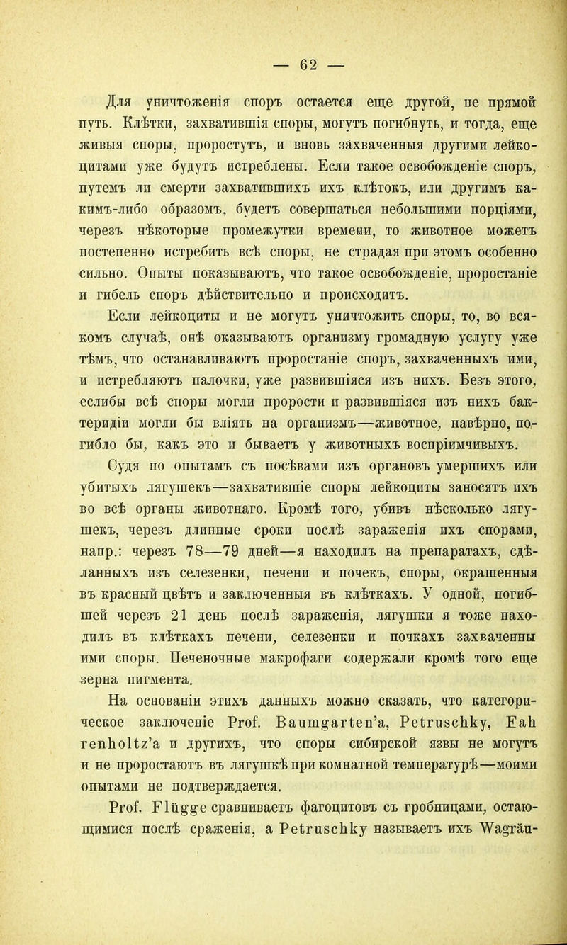 Для уничтоженія споръ остается еще другой, не прямой путь. Клѣтки, захватившія споры, могутъ погибнуть, и тогда, еще живыя споры, проростутъ, и вновь захваченныя другими лейко- цитами уже будутъ истреблены. Если такое освобожденіе споръ, путемъ ли смерти захватившихъ ихъ клѣтокъ, или другимъ ка- кимъ-либо образомъ, будетъ совершаться небольшими порціями, черезъ нѣкоторые промежутки времени, то животное можетъ постепенно истребить всѣ споры, не страдая при этомъ особенно сильно. Опыты показываютъ, что такое освобожденіе, проростаніе и гибель спорь дѣйствительно и происходить. Если лейкоциты и не могутъ уничтожить споры, то, во вся- комъ случаѣ, онѣ оказываютъ организму громадную услугу уже тѣмъ, что останавливаютъ проростаніе споръ, захваченныхъ ими, и истребляютъ палочки, уже развившіяся изъ нихъ. Безъ этого, еслибы всѣ споры могли прорости и развившіяся изъ нихъ бак- теридіи могли бы вліять на организмъ—животное, навѣрно, по- гибло бы, какъ это и бываетъ у животныхъ воспріимчивыхъ. Судя по опытамъ съ посѣвами изъ органовъ умершихъ или убитыхъ лягушекъ—захватившіе споры лейкоциты заносятъ ихъ во всѣ органы животнаго. Кромѣ того, убивъ нѣсколько лягу- шекъ, черезъ длинные сроки послѣ зараженія ихъ спорами, напр.: черезъ 78—79 дней—я находилъ на препаратахъ, сдѣ- ланныхъ изъ селезенки, печени и почекъ, споры, окрашенныя въ красный цвѣтъ и заключенныя въ клѣткахъ. У одной, погиб- шей черезъ 21 день послѣ зараженія, лягушки я тоже нахо- дилъ въ клѣткахъ печени, селезенки и почкахъ захваченны ими споры. Печеночные макрофаги содержали кромѣ того еще зерна пигмента. На основаніи этихъ данныхъ можно сказать, что категори- ческое заключеніе Ргоі. Вашп^агт.еп'а, РеЪтзсЬку, Еап геппоИг'а и другихъ, что споры сибирской язвы не могутъ и не проростаютъ въ лягушкѣ при комнатной температурѣ—моими опытами не подтверждается. Рго?. Еій^&е сравниваете фагоцитовъ съ гробницами, остаю- щимися послѣ сраженія, а Реігизспку называетъ ихъ ѴѴа^гаи-