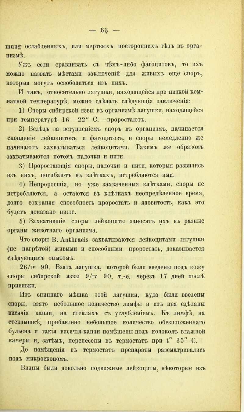 пшп^ ослабленныхъ, или мертвыхъ постороннихъ тѣлъ въ орга- низмѣ. Ужъ если сравнивать съ чѣмъ-либо фагоцитовъ, то ихъ можно назвать мѣстами заключеній для живыхъ еще споръ, которыя могутъ освободиться изъ нихъ. И такъ, относительно лягушки, находящейся при низкой ком- натной температурѣ, можно сдѣлать слѣдующія заключенія: 1) Споры сибирской язвы въ организмѣ лягушки, находящейся при температурѣ 16—22° С.—проростаютъ. 2) Вслѣдъ за вступленіемъ споръ въ организмъ, начинается екопленіе лейкоцитовъ и фагоцитозъ, и споры немедленно же начинаютъ захватываться лейкоцитами. Такимъ же образомъ захватываются потомъ палочки и нити. 3) Проростающія споры, палочки и нити, которыя развились изъ нихъ, погибаютъ въ клѣткахъ, истребляются ими. 4) Непроросшія, но уже захваченныя клѣтками, споры не истребляются, а остаются въ клѣткахъ неопредѣленное время, долго сохраняя способность проростать и ядовитость, какъ это будетъ доказано ниже. 5) Захватившіе споры лейкоциты заносятъ ихъ въ разные органы животнаго организма. Что споры В. АпіЬгасіз захватываются лейкоцитами лягушки (не нагрѣтой) живыми и способными проростать, доказывается слѣдующимъ опытомъ. 26/гѵ 90. Взята лягушка, которой были введены подъ кожу споры сибирской язвы 9/іѵ 90, т.-е. черезъ 17 дней послѣ прививки. Изъ спиннаго мѣшка этой лягушки, куда были введены споры, взято небольшое количество лимфы и изъ нея сдѣланы висячія капли, на стеклахъ съ углубленіемъ. Къ лимфѣ. на стеклышкѣ, прибавлено небольшое количество обезпложеннаго бульена и такія висячія капли помѣщены подъ колоколъ влажной камеры и, затѣмъ, перенесены въ термостатъ при і° 35° С. До помѣщенія въ термостатъ препараты разсматривались подъ микроскопомъ. Видны были довольно подвижные лейкоциты, нѣкоторые изъ