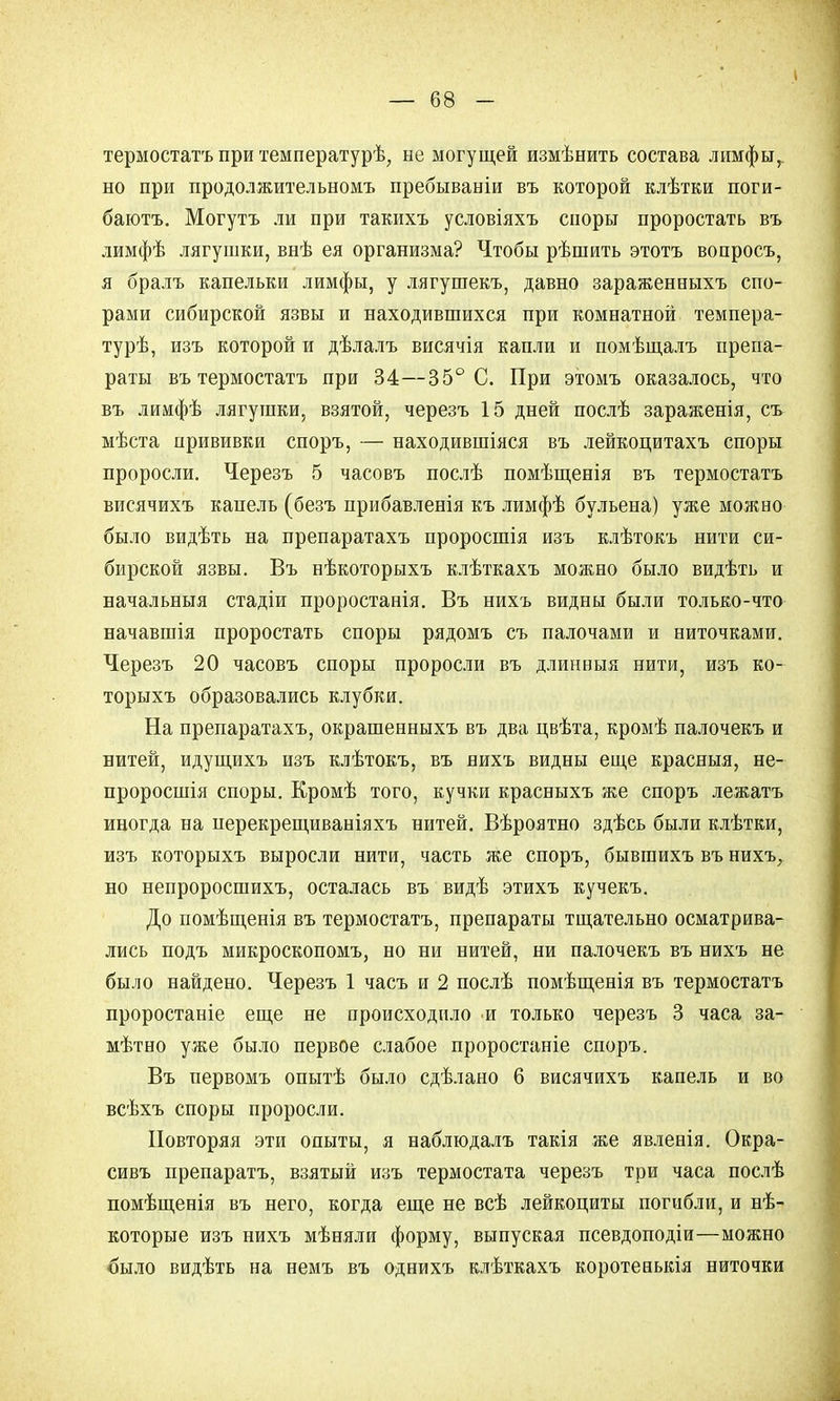 термостатъ при температурѣ, не могущей измѣнить состава лимфы, но при продолжительномъ пребываніи въ которой клѣтки поги- баютъ. Могутъ ли при такихъ условіяхъ споры проростать въ лимфѣ лягушки, внѣ ея организма? Чтобы рѣшить этотъ вопросъ, я бралъ капельки лимфы, у лягушекъ, давно зараженныхъ спо- рами сибирской язвы и находившихся при комнатной темпера- турѣ, изъ которой и дѣлалъ висячія капли и помѣщалъ препа- раты въ термостатъ при 34—35° С. При этомъ оказалось, что въ лимфѣ лягушки, взятой, черезъ 15 дней послѣ зараженія, съ мѣста прививки споръ, — находившіяся въ лейкоцитахъ споры проросли. Черезъ 5 часовъ послѣ помѣщенія въ термостатъ висячихъ капель (безъ прибавленія къ лимфѣ бульена) уже можно было видѣть на препаратахъ проросшія изъ клѣтокъ нити си- бирской язвы. Въ нѣкоторыхъ клѣткахъ можно было видѣть и начальныя стадіи проростанія. Въ нихъ видны были только-что начавшія проростать споры рядомъ съ палочами и ниточками. Черезъ 20 часовъ споры проросли въ длинныя нити, изъ ко- торыхъ образовались клубки. На препаратахъ, окрашенныхъ въ два цвѣта, кромѣ палочекъ и нитей, идущихъ изъ клѣтокъ, въ нихъ видны еще красныя, не- проросшія споры. Кромѣ того, кучки красныхъ же споръ лежать иногда на нерекрещиваніяхъ нитей. Вѣроятно здѣсь были клѣтки, изъ которыхъ выросли нити, часть же споръ, бывгаихъ въ нихъ, но непроросшихъ, осталась въ видѣ этихъ кучекъ. До помѣщенія въ термостатъ, препараты тщательно осматрива- лись подъ микроскопомъ, но ни нитей, ни палочекъ въ нихъ не было найдено. Черезъ 1 часъ и 2 послѣ помѣщенія въ термостатъ проростаніе еще не происходило и только черезъ 3 часа за- мѣтно уже было первое слабое проростаніе споръ. Въ первомъ опытѣ было сдѣлано 6 висячихъ капель и во всѣхъ споры проросли. Повторяя эти опыты, я наблюдалъ такія же явленія. Окра- сивъ препаратъ, взятый изъ термостата черезъ три часа послѣ помѣщенія въ него, когда еще не всѣ лейкоциты погибли, и нѣ- которые изъ нихъ мѣняли форму, выпуская псевдоподіи—можно было видѣть на немъ въ однихъ клѣткахъ коротенькія ниточки