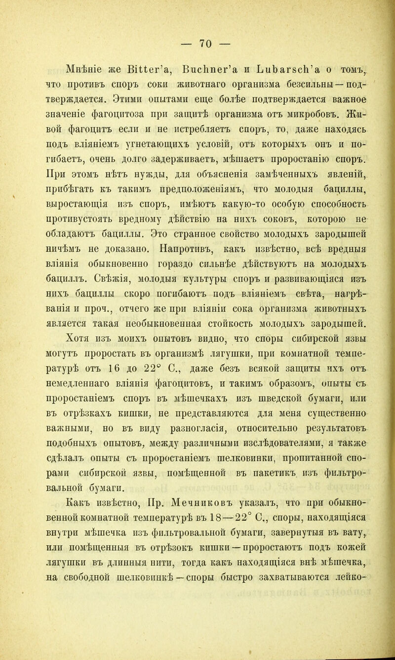 Мнѣніе же ВіМег'а, Висппег'а и ЬиЪагзсп'а о томъ, что противъ споръ соки животнаго организма безсильны—под- тверждается. Этими опытами еще болѣе подтверждается важное значеніе фагоцитоза при защитѣ организма отъ микробовъ. Жи- вой фагоцитъ если и не истребляетъ споръ, то, даже находясь подъ вліяніемъ угнетающихъ условій, отъ которыхъ онъ и по- гибаетъ, очень долго задерживаетъ, мѣшаетъ проростанію споръ. При этомъ нѣтъ нужды, для объясненія замѣченныхъ явленій, прибѣгать къ такимъ предположеніямъ, что молодыя бациллы, выростающія изъ споръ, имѣютъ какую-то особую способность противустоять вредному дѣйствію на нихъ соковъ, которою не обладаютъ бациллы. Это странное свойство молодыхъ зародышей ничѣмъ не доказано. Напротивъ, какъ извѣстно, всѣ вредныя вліянія обыкновенно гораздо сильнѣе дѣйствуютъ на молодыхъ бациллъ. Свѣжія, молодыя культуры споръ и развивающіяся изъ нихъ бациллы скоро погибаютъ подъ вліяніемъ свѣта, нагрѣ- ванія и проч., отчего же при вліяніи сока организма животныхъ является такая необыкновенная стойкость молодыхъ зародышей. Хотя изъ моихъ опытовъ видно, что споры сибирской язвы могутъ проростать въ организмѣ лягушки, при комнатной темпе- ратурѣ отъ 16 до 22° С, даже безъ всякой защиты ихъ отъ немедленнаго вліянія фагоцитовъ, и такимъ образомъ, опыты съ проростаніемъ споръ въ мѣшечкахъ изъ шведской бумаги, или въ отрѣзкахъ кишки, не представляются для меня существенно важными, но въ виду разногласія, относительно результатовъ подобныхъ опытовъ, между различными изслѣдователями, я также сдѣлалъ опыты съ проростаніемъ шелковинки, пропитанной спо- рами сибирской язвы, помѣщенной въ пакетикъ изъ фильтро- вальной бумаги. Какъ извѣстно, Пр. Мечниковъ указалъ, что при обыкно- венной комнатной температурѣ въ 18—22° С, споры, находящіяся внутри мѣшечка изъ фильтровальной бумаги, завернутыя въ вату, или помѣщенныя въ отрѣзокъ кишки — проростаютъ подъ кожей лягушки въ длинныя нити, тогда какъ находящаяся внѣ мѣптечка, на свободной шелковинкѣ — споры быстро захватываются лейко-