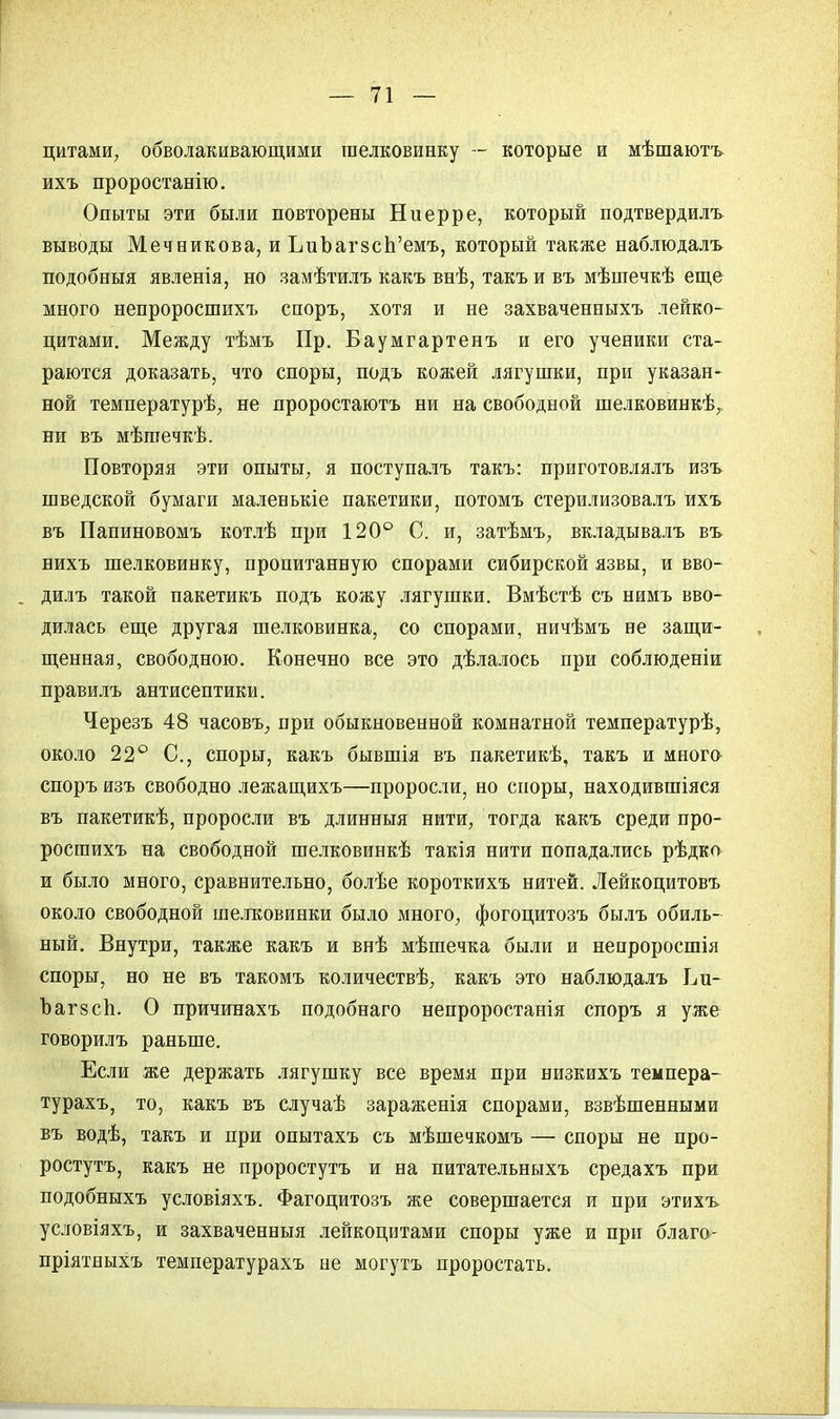 цитами, обволакивающими шелковинку — которые и мѣшаютъ ихъ проростанію. Опыты эти были повторены Ни ер ре, который подтвердилъ выводы Мечникова, и ЪиЪагзсЬ'емъ, который также наблюдалъ подобный явленія, но замѣтилъ какъ внѣ, такъи въ мѣшечкѣ еще много непроросшихъ споръ, хотя и не захваченныхъ лейко- цитами. Между тѣмъ Пр. Баумгартенъ и его ученики ста- раются доказать, что споры, подъ кожей лягушки, при указан- ной температурѣ, не проростаютъ ни на свободной шелковинкѣг ни въ мѣпіечкѣ. Повторяя эти опыты., я поступалъ такъ: приготовлялъ изъ шведской бумаги маленькіе пакетики, потомъ стерилизовалъ ихъ въ Папиновомъ котлѣ при 120° С. и, затѣмъ; вкладывалъ въ нихъ шелковинку, пропитанную спорами сибирской язвы, и вво- дилъ такой пакетикъ подъ кожу лягушки. Вмѣстѣ съ нимъ вво- дилась еще другая шелковинка, со спорами, ничѣмъ не защи- щенная, свободною. Конечно все это дѣлалось при соблюдены правилъ антисептики. Черезъ 48 часовъ, при обыкновенной комнатной температурѣ, около 22° С, споры, какъ бывшія въ пакетикѣ, такъ и много споръ изъ свободно лежащихъ—проросли, но споры, находившіяся въ пакетикѣ, проросли въ длинныя нити, тогда какъ среди про- росшихъ на свободной шелковинкѣ такія нити попадались рѣдко и было много, сравнительно, болѣе короткихъ нитей. Лейкоцитовъ около свободной шелковинки было много, фогоцитозъ былъ обиль- ный. Внутри, также какъ и внѣ мѣшечка были и непроросшія споры, но не въ такомъ количествѣ, какъ это наблюдалъ Ьи- Ъаг8сп. О причинахъ подобнаго непроростанія споръ я уже говорилъ раньше. Если же держать лягушку все время при низкихъ темпера- турахъ, то, какъ въ случаѣ зараженія спорами, взвѣшенными въ водѣ, такъ и при опытахъ съ мѣшечкомъ — споры не про- ростутъ, какъ не проростутъ и на питательныхъ средахъ при подобныхъ условіяхъ. Фагоцитозъ же совершается и при этихъ условіяхъ, и захваченныя лейкоцитами споры уже и при благо- пріятныхъ температурахъ не могутъ проростать.