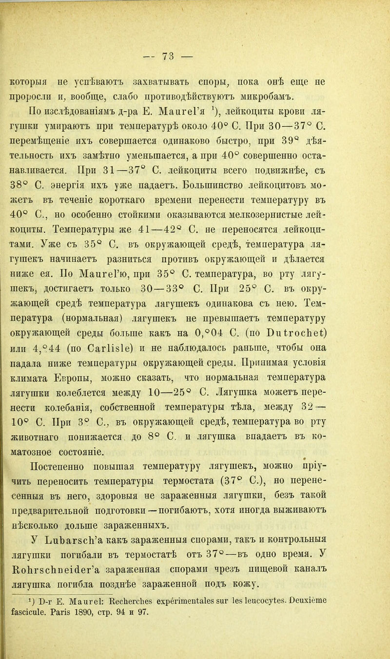 которыя не успѣваютъ захватывать споры, пока онѣ еще не проросли и, вообще, слабо противодѣйствуютъ микробамъ. По изслѣдованіямъ д-ра Е. МаигеГя лейкоциты крови ля- гушки умираютъ при теыпературѣ около 40° С. При 30—37° С. перемѣщеніе ихъ совершается одинаково быстро, при 39° дѣя- тельность ихъ замѣтно уменьшается, а при 40° совершенно оста- навливается. При 31—37° С. лейкоциты всего подвижнѣе, съ 38° С. энергія ихъ уже падаетъ. Большинство лейкоцитовъ мо- жетъ въ теченіе короткаго времени перенести температуру въ 40° С, но особенно стойкими оказываются мелкозернистые лей- коциты. Температуры же 41—42° С. не переносятся лейкоци- тами. Уже съ 35° С. въ окружающей средѣ, температура ля- гушекъ начинаетъ разниться противъ окружающей и дѣлается ниже ея. По МаигеГю, при 35° С. температура, во рту лягу- шекъ, достигаетъ только 30—33° С. При 25° С. въ окру- жающей средѣ температура лягушекъ одинакова съ нею. Тем- пература (нормальная) лягушекъ не превышаетъ температуру окружающей среды больше какъ на 0,°04 С. (по Биігоспег.) или 4,°44 (по Сагіізіе) и не наблюдалось раньше, чтобы она падала ниже температуры окружающей среды. Принимая условія климата Европы, можно сказать, что нормальная температура лягушки колеблется между 10—25° С. Лягушка можетъ пере- нести колебанія, собственной температуры тѣла, между 32 — 10° С. При 3° С, въ окружающей средѣ, температура во рту животнаго понижается до 8° С. и лягушка впадаетъ въ ко- матозное состояніе. т Постепенно повышая температуру лягушекъ, можно пріу- чить переносить температуры термостата (37° С), но перене- сенныя въ него, здоровыя не зараженныя лягушки, безъ такой предварительной подготовки — погибаютъ, хотя иногда выживаютъ нѣсколько дольше зараженныхъ. У ЬиЪагвсЬ'а какъ зараженныя спорами, такъ и контрольныя лягушки погибали въ термостатѣ отъ 37°—въ одно время. У Кодгзсппеісіе^а зараженная спорами чрезъ пищевой каналъ лягушка погибла позднѣе зараженной подъ кожу. г) Б-г Е. Маигеі: КесЬегсЪез ехрёгітепіаіез зиг Іез Іеисосуіез. Веихіёте Газсісиіе. Рагіз 1890, стр. 94 и 97.