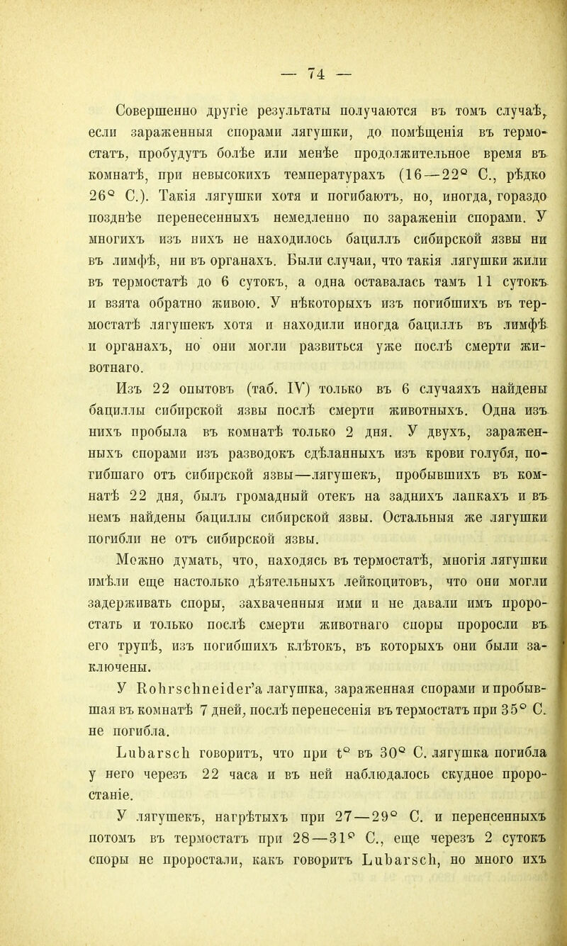 Совершенно другіе результаты получаются въ томъ случаѣ,. если зараженныя спорами лягушки, до помѣщенія въ термо- стата, пробудутъ болѣе или менѣе продолжительное время въ. комнатѣ, при невысокихъ температурахъ (16 — 22° С, рѣдко 26° С). Такія лягушки хотя и погибаютъ, но, иногда, гораздо поздеѣе перенесенныхъ немедленно по зараженіи спорами. У многихъ изъ нихъ не находилось бациллъ сибирской язвы ни въ лимфѣ, ни въ органахъ. Были случаи, что такія лягушки жили въ термостатѣ до 6 сутокъ, а одна оставалась тамъ 11 сутокъ и взята обратно живою. У нѣкоторыхъ изъ погибшихъ въ тер- мостат лягушекъ хотя и находили иногда бациллъ въ лимфѣ и органахъ, но они могли развиться уже послѣ смерти жи- вотнаго. Изъ 22 опытовъ (таб. ІУ) только въ 6 случаяхъ найдены бациллы сибирской язвы послѣ смерти животныхъ. Одна изъ нихъ пробыла въ комнатѣ только 2 дня. У двухъ, заражен- ныхъ спорами изъ разводокъ сдѣланныхъ изъ крови голубя, по- гибшаго отъ сибирской язвы—лягушекъ, пробывшихъ въ ком- натѣ 22 дня, былъ громадный отекъ на заднихъ лапкахъ и въ немъ найдены бациллы сибирской язвы. Остальныя же лягушки погибли не отъ сибирской язвы. Можно думать, что, находясь въ термостатѣ, многія лягушки имѣли еще настолько дѣятельныхъ лейкоцитовъ, что они могли задерживать споры, захваченныя ими и не давали имъ проро- стать и только послѣ смерти животнаго сноры проросли въ- его трупѣ, изъ погибшихъ клѣтокъ, въ которыхъ они были за- ключены. У КопгзсппеЫег'а лагушка, зараженная спорами ипробыв- шаявъкомнатѣ 7 дней, послѣ перенесенія въ термостата при 35° С. не погибла. ЬиЪагзсп говорить, что при і° въ 30° С. лягушка погибла у него черезъ 22 часа и въ ней наблюдалось скудное проро- станіе. У лягушекъ, нагрѣтыхъ при 27 — 29° С. и перенсенныхъ потомъ въ термостата при 28—31р С, еще черезъ 2 сутокъ споры не проростам, какъ говоритъ ЬиЪагзсп, но много ихъ